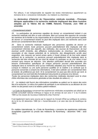 11
Par ailleurs, il est indispensable de rappeler les textes internationaux appartenant au
domaine de la « conscience individuelle » du médecin ou chercheur :
La déclaration d’Helsinki de l’Association médicale mondiale - Principes
éthiques applicables à la recherche médicale impliquant des êtres humains
adoptée par la 18ème AG de l’AMM, Helsinki, Finlande, Juin 1964 et
amendée.
« Consentement éclairé
25. La participation de personnes capables de donner un consentement éclairé à une
recherche médicale doit être un acte volontaire. Bien qu’il puisse être opportun de consulter
les membres de la famille ou les responsables de la communauté, aucune personne capable
de donner un consentement éclairé ne peut être impliquée dans une recherche sans avoir
donné son consentement libre et éclairé.
26. Dans la recherche médicale impliquant des personnes capables de donner un
consentement éclairé, toute personne pouvant potentiellement être impliquée doit être
correctement informée des objectifs, des méthodes, des sources de financement, de tout
éventuel conflit d’intérêts, des affiliations institutionnelles du chercheur, des bénéfices
escomptés et des risques potentiels de la recherche, des désagréments qu’elle peut
engendrer, des mesures qui seront prises après à l’essai clinique et de tout autre aspect
pertinent de la recherche. La personne pouvant potentiellement être impliquée dans la
recherche doit être informée de son droit de refuser d’y participer ou de s’en retirer à tout
moment sans mesure de rétorsion. Une attention particulière devrait être accordée aux
besoins d’informations spécifiques de chaque personne pouvant potentiellement être
impliquée dans la recherche ainsi qu’aux méthodes adoptées pour fournir les informations.
Lorsque le médecin ou une autre personne qualifiée en la matière a la certitude que la
personne concernée a compris les informations, il doit alors solliciter son consentement libre
et éclairé, de préférence par écrit. Si le consentement ne peut pas être donné par écrit, le
consentement non écrit doit être formellement documenté en présence d’un témoin.
Toutes les personnes impliquées dans des recherches médicales devraient avoir le choix
d’être informées des conclusions générales et des résultats de celles-ci.(…)
31. Le médecin doit fournir des informations complètes au patient sur la nature des soins
liés à la recherche. Le refus d’un patient de participer à une recherche ou sa décision de s’en
retirer ne doit jamais nuire à la relation patient-médecin.
- Le Code de Nuremberg concernant les expériences médicales acceptables est utilisé́ par le
Comité́ consultatif national d’éthique à l’appui et en annexe de son avis n° 2 du 9 octobre
1984 sur les essais de nouveaux traitements chez l’homme1
.
Il est également repris sans source par le rapport du Conseil d’État qui préfigura le contenu
de la loi du 20 décembre 1988 (loi « Huriet-Sérusclat ») et celui des lois de bioéthique de
19942
.
En matière internationale, le « Code de Nuremberg » concerne les expériences médicales
acceptables (jugement du procès des médecins de Nuremberg - décembre 1946 - août
1947) .
1
http://www.ccne-ethique.fr/docs/fr/avis002.pdf
2
Conseil d’Etat, Sciences de la vie. De l’éthique au droit, op. cit., p. 167
 