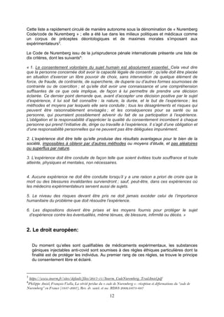12
Cette liste a rapidement circulé de manière autonome sous la dénomination de « Nuremberg
Code/code de Nuremberg » ; elle a été lue dans les milieux politiques et médicaux comme
un corpus de préceptes déontologiques et de maximes morales s’imposant aux
expérimentateurs3
.
Le Code de Nuremberg issu de la jurisprudence pénale internationale présente une liste de
dix critères, dont les suivants4
:
« 1. Le consentement volontaire du sujet humain est absolument essentiel. Cela veut dire
que la personne concernée doit avoir la capacité légale de consentir ; qu’elle doit être placée
en situation d’exercer un libre pouvoir de choix, sans intervention de quelque élément de
force, de fraude, de contrainte, de supercherie, de duperie ou d’autres formes sournoises de
contrainte ou de coercition ; et qu’elle doit avoir une connaissance et une compréhension
suffisantes de ce que cela implique, de façon à lui permettre de prendre une décision
éclairée. Ce dernier point demande que, avant d’accepter une décision positive par le sujet
d’expérience, il lui soit fait connaître : la nature, la durée, et le but de l’expérience ; les
méthodes et moyens par lesquels elle sera conduite ; tous les désagréments et risques qui
peuvent être raisonnablement envisagés ; et les conséquences pour sa santé ou sa
personne, qui pourraient possiblement advenir du fait de sa participation à l’expérience.
L’obligation et la responsabilité d’apprécier la qualité du consentement incombent à chaque
personne qui prend l’initiative de, dirige ou travaille à l’expérience. Il s’agit d’une obligation et
d’une responsabilité personnelles qui ne peuvent pas être déléguées impunément.
2. L’expérience doit être telle qu’elle produise des résultats avantageux pour le bien de la
société, impossibles à obtenir par d’autres méthodes ou moyens d’étude, et pas aléatoires
ou superflus par nature.
3. L’expérience doit être conduite de façon telle que soient évitées toute souffrance et toute
atteinte, physiques et mentales, non nécessaires.
4. Aucune expérience ne doit être conduite lorsqu’il y a une raison a priori de croire que la
mort ou des blessures invalidantes surviendront ; sauf, peut-être, dans ces expériences où
les médecins expérimentateurs servent aussi de sujets.
5. Le niveau des risques devant être pris ne doit jamais excéder celui de l’importance
humanitaire du problème que doit résoudre l’expérience.
6. Les dispositions doivent être prises et les moyens fournis pour protéger le sujet
d’expérience contre les éventualités, même ténues, de blessure, infirmité ou décès. »
2. Le droit européen:
Du moment qu’elles sont qualifiables de médicaments expérimentaux, les substances
géniques injectables anti-covid sont soumises à des règles éthiques particulières dont la
finalité est de protéger les individus. Au premier rang de ces règles, se trouve le principe
du consentement libre et éclairé.
3
https://www.inserm.fr/sites/default/files/2017-11/Inserm_CodeNuremberg_TradAmiel.pdf
4
Philippe Amiel, François Vialla, La vérité perdue du « code de Nuremberg » : réception et déformations du “code de
Nuremberg” en France (1947-2007), Rev. dr. sanit. et soc. RDSS 2009;4:673-687
 