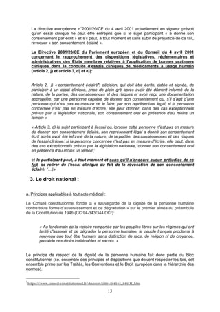13
La directive européenne n°2001/20/CE du 4 avril 2001 actuellement en vigueur prévoit
qu’un essai clinique ne peut être entrepris que si le sujet participant « a donné son
consentement par écrit » et s’il peut, à tout moment et sans subir de préjudice de ce fait,
révoquer « son consentement éclairé ».
La Directive 2001/20/CE du Parlement européen et du Conseil du 4 avril 2001
concernant le rapprochement des dispositions législatives, réglementaires et
administratives des États membres relatives à l'application de bonnes pratiques
cliniques dans la conduite d'essais cliniques de médicaments à usage humain
(article 2, j) et article 3, d) et e)):
Article 2, j) « consentement éclairé": décision, qui doit être écrite, datée et signée, de
participer à un essai clinique, prise de plein gré après avoir été dûment informé de la
nature, de la portée, des conséquences et des risques et avoir reçu une documentation
appropriée, par une personne capable de donner son consentement ou, s'il s'agit d'une
personne qui n'est pas en mesure de le faire, par son représentant légal; si la personne
concernée n'est pas en mesure d'écrire, elle peut donner, dans des cas exceptionnels
prévus par la législation nationale, son consentement oral en présence d'au moins un
témoin »
« Article 3, d) le sujet participant à l'essai ou, lorsque cette personne n'est pas en mesure
de donner son consentement éclairé, son représentant légal a donné son consentement
écrit après avoir été informé de la nature, de la portée, des conséquences et des risques
de l'essai clinique; si la personne concernée n'est pas en mesure d'écrire, elle peut, dans
des cas exceptionnels prévus par la législation nationale, donner son consentement oral
en présence d'au moins un témoin;
e) le participant peut, à tout moment et sans qu'il n'encoure aucun préjudice de ce
fait, se retirer de l'essai clinique du fait de la révocation de son consentement
éclairé; (…)»
3. Le droit national :
a. Principes applicables à tout acte médical :
Le Conseil constitutionnel fonde la « sauvegarde de la dignité de la personne humaine
contre toute forme d'asservissement et de dégradation » sur le premier alinéa du préambule
de la Constitution de 1946 (CC 94-343/344 DC5
):
« Au lendemain de la victoire remportée par les peuples libres sur les régimes qui ont
tenté d'asservir et de dégrader la personne humaine, le peuple français proclame à
nouveau que tout être humain, sans distinction de race, de religion ni de croyance,
possède des droits inaliénables et sacrés. »
Le principe de respect de la dignité de la personne humaine fait donc partie du bloc
constitutionnel (i.e. ensemble des principes et dispositions que doivent respecter les lois, cet
ensemble prime sur les Traités, les Conventions et le Droit européen dans la hiérarchie des
normes).
5
https://www.conseil-constitutionnel.fr/decision/1994/94343_344DC.htm
 