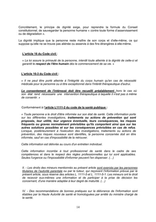 14
Concrètement, le principe de dignité exige, pour reprendre la formule du Conseil
constitutionnel, de sauvegarder la personne humaine « contre toute forme d’asservissement
ou de dégradation ».
La dignité implique que la personne reste maître de son corps et d’elle-même, ce qui
suppose qu’elle ne se trouve pas aliénée ou asservie à des fins étrangères à elle-même.
L’article 16 du Code civil :
« La loi assure la primauté de la personne, interdit toute atteinte à la dignité de celle-ci et
garantit le respect de l'être humain dès le commencement de sa vie. »
L’article 16-3 du Code civil :
« Il ne peut être porté atteinte à l'intégrité du corps humain qu'en cas de nécessité
médicale pour la personne ou à titre exceptionnel dans l'intérêt thérapeutique d'autrui.
Le consentement de l'intéressé doit être recueilli préalablement hors le cas où
son état rend nécessaire une intervention thérapeutique à laquelle il n'est pas à même
de consentir. »
Conformément à l’article L1111-2 du code de la santé publique :
« Toute personne a le droit d'être informée sur son état de santé. Cette information porte
sur les différentes investigations, traitements ou actions de prévention qui sont
proposés, leur utilité, leur urgence éventuelle, leurs conséquences, les risques
fréquents ou graves normalement prévisibles qu'ils comportent ainsi que sur les
autres solutions possibles et sur les conséquences prévisibles en cas de refus.
Lorsque, postérieurement à l'exécution des investigations, traitements ou actions de
prévention, des risques nouveaux sont identifiés, la personne concernée doit en être
informée, sauf en cas d'impossibilité de la retrouver.
Cette information est délivrée au cours d'un entretien individuel.
Cette information incombe à tout professionnel de santé dans le cadre de ses
compétences et dans le respect des règles professionnelles qui lui sont applicables.
Seules l'urgence ou l'impossibilité d'informer peuvent l'en dispenser. (…)
II. - Les droits des mineurs mentionnés au présent article sont exercés par les personnes
titulaires de l'autorité parentale ou par le tuteur, qui reçoivent l'information prévue par le
présent article, sous réserve des articles L. 1111-5 et L. 1111-5-1. Les mineurs ont le droit
de recevoir eux-mêmes une information et de participer à la prise de décision les
concernant, d'une manière adaptée à leur degré de maturité. (…)
IV. - Des recommandations de bonnes pratiques sur la délivrance de l'information sont
établies par la Haute Autorité de santé et homologuées par arrêté du ministre chargé de
la santé.
 