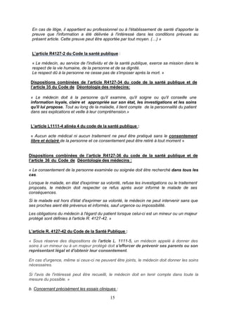 15
En cas de litige, il appartient au professionnel ou à l'établissement de santé d'apporter la
preuve que l'information a été délivrée à l'intéressé dans les conditions prévues au
présent article. Cette preuve peut être apportée par tout moyen. (…) »
L’article R4127-2 du Code la santé publique :
« Le médecin, au service de l'individu et de la santé publique, exerce sa mission dans le
respect de la vie humaine, de la personne et de sa dignité.
Le respect dû à la personne ne cesse pas de s'imposer après la mort. »
Dispositions combinées de l’article R4127-34 du code de la santé publique et de
l’article 35 du Code de Déontologie des médecins:
« Le médecin doit à la personne qu'il examine, qu'il soigne ou qu'il conseille une
information loyale, claire et appropriée sur son état, les investigations et les soins
qu'il lui propose. Tout au long de la maladie, il tient compte de la personnalité du patient
dans ses explications et veille à leur compréhension.»
L’article L1111-4 alinéa 4 du code de la santé publique :
« Aucun acte médical ni aucun traitement ne peut être pratiqué sans le consentement
libre et éclairé de la personne et ce consentement peut être retiré à tout moment »
Dispositions combinées de l’article R4127-36 du code de la santé publique et de
l’article 36 du Code de Déontologie des médecins :
« Le consentement de la personne examinée ou soignée doit être recherché dans tous les
cas.
Lorsque le malade, en état d'exprimer sa volonté, refuse les investigations ou le traitement
proposés, le médecin doit respecter ce refus après avoir informé le malade de ses
conséquences.
Si le malade est hors d'état d'exprimer sa volonté, le médecin ne peut intervenir sans que
ses proches aient été prévenus et informés, sauf urgence ou impossibilité.
Les obligations du médecin à l'égard du patient lorsque celui-ci est un mineur ou un majeur
protégé sont définies à l'article R. 4127-42. »
L’article R. 4127-42 du Code de la Santé Publique :
« Sous réserve des dispositions de l'article L. 1111-5, un médecin appelé à donner des
soins à un mineur ou à un majeur protégé doit s'efforcer de prévenir ses parents ou son
représentant légal et d'obtenir leur consentement.
En cas d'urgence, même si ceux-ci ne peuvent être joints, le médecin doit donner les soins
nécessaires.
Si l'avis de l'intéressé peut être recueilli, le médecin doit en tenir compte dans toute la
mesure du possible. »
b. Concernant précisément les essais cliniques :
 