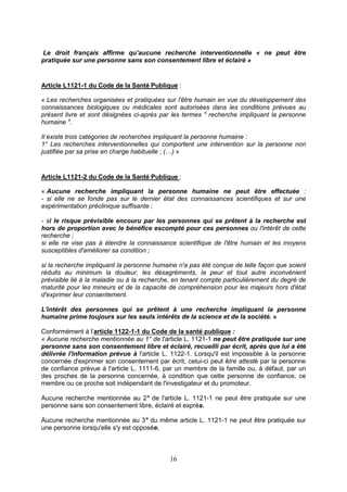 16
Le droit français affirme qu’aucune recherche interventionnelle « ne peut être
pratiquée sur une personne sans son consentement libre et éclairé »
Article L1121-1 du Code de la Santé Publique :
« Les recherches organisées et pratiquées sur l'être humain en vue du développement des
connaissances biologiques ou médicales sont autorisées dans les conditions prévues au
présent livre et sont désignées ci-après par les termes " recherche impliquant la personne
humaine ".
Il existe trois catégories de recherches impliquant la personne humaine :
1° Les recherches interventionnelles qui comportent une intervention sur la personne non
justifiée par sa prise en charge habituelle ; (…) »
Article L1121-2 du Code de la Santé Publique :
« Aucune recherche impliquant la personne humaine ne peut être effectuée :
- si elle ne se fonde pas sur le dernier état des connaissances scientifiques et sur une
expérimentation préclinique suffisante ;
- si le risque prévisible encouru par les personnes qui se prêtent à la recherche est
hors de proportion avec le bénéfice escompté pour ces personnes ou l'intérêt de cette
recherche ;
si elle ne vise pas à étendre la connaissance scientifique de l'être humain et les moyens
susceptibles d'améliorer sa condition ;
si la recherche impliquant la personne humaine n'a pas été conçue de telle façon que soient
réduits au minimum la douleur, les désagréments, la peur et tout autre inconvénient
prévisible lié à la maladie ou à la recherche, en tenant compte particulièrement du degré de
maturité pour les mineurs et de la capacité de compréhension pour les majeurs hors d'état
d'exprimer leur consentement.
L'intérêt des personnes qui se prêtent à une recherche impliquant la personne
humaine prime toujours sur les seuls intérêts de la science et de la société. »
Conformément à l’article 1122-1-1 du Code de la santé publique :
« Aucune recherche mentionnée au 1° de l'article L. 1121-1 ne peut être pratiquée sur une
personne sans son consentement libre et éclairé, recueilli par écrit, après que lui a été
délivrée l'information prévue à l'article L. 1122-1. Lorsqu'il est impossible à la personne
concernée d'exprimer son consentement par écrit, celui-ci peut être attesté par la personne
de confiance prévue à l'article L. 1111-6, par un membre de la famille ou, à défaut, par un
des proches de la personne concernée, à condition que cette personne de confiance, ce
membre ou ce proche soit indépendant de l'investigateur et du promoteur.
Aucune recherche mentionnée au 2° de l'article L. 1121-1 ne peut être pratiquée sur une
personne sans son consentement libre, éclairé et exprès.
Aucune recherche mentionnée au 3° du même article L. 1121-1 ne peut être pratiquée sur
une personne lorsqu'elle s'y est opposée.
 