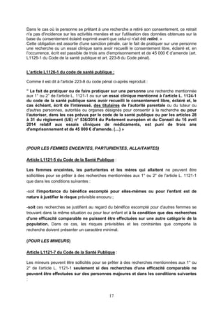 17
Dans le cas où la personne se prêtant à une recherche a retiré son consentement, ce retrait
n'a pas d'incidence sur les activités menées et sur l'utilisation des données obtenues sur la
base du consentement éclairé exprimé avant que celui-ci n'ait été retiré. »
Cette obligation est assortie d’une sanction pénale, car le fait de pratiquer sur une personne
une recherche ou un essai clinique sans avoir recueilli le consentement libre, éclairé et, en
l’occurrence, écrit est passible de trois ans d’emprisonnement et de 45 000 € d’amende (art.
L1126-1 du Code de la santé publique et art. 223-8 du Code pénal).
L’article L1126-1 du code de santé publique :
Comme il est dit à l'article 223-8 du code pénal ci-après reproduit :
" Le fait de pratiquer ou de faire pratiquer sur une personne une recherche mentionnée
aux 1° ou 2° de l'article L. 1121-1 ou sur un essai clinique mentionné à l'article L. 1124-1
du code de la santé publique sans avoir recueilli le consentement libre, éclairé et, le
cas échéant, écrit de l'intéressé, des titulaires de l'autorité parentale ou du tuteur ou
d'autres personnes, autorités ou organes désignés pour consentir à la recherche ou pour
l'autoriser, dans les cas prévus par le code de la santé publique ou par les articles 28
à 31 du règlement (UE) n° 536/2014 du Parlement européen et du Conseil du 16 avril
2014 relatif aux essais cliniques de médicaments, est puni de trois ans
d'emprisonnement et de 45 000 € d'amende. (…) »
(POUR LES FEMMES ENCEINTES, PARTURIENTES, ALLAITANTES)
Article L1121-5 du Code de la Santé Publique :
Les femmes enceintes, les parturientes et les mères qui allaitent ne peuvent être
sollicitées pour se prêter à des recherches mentionnées aux 1° ou 2° de l'article L. 1121-1
que dans les conditions suivantes :
-soit l'importance du bénéfice escompté pour elles-mêmes ou pour l'enfant est de
nature à justifier le risque prévisible encouru ;
-soit ces recherches se justifient au regard du bénéfice escompté pour d'autres femmes se
trouvant dans la même situation ou pour leur enfant et à la condition que des recherches
d'une efficacité comparable ne puissent être effectuées sur une autre catégorie de la
population. Dans ce cas, les risques prévisibles et les contraintes que comporte la
recherche doivent présenter un caractère minimal.
(POUR LES MINEURS)
Article L1121-7 du Code de la Santé Publique :
Les mineurs peuvent être sollicités pour se prêter à des recherches mentionnées aux 1° ou
2° de l'article L. 1121-1 seulement si des recherches d'une efficacité comparable ne
peuvent être effectuées sur des personnes majeures et dans les conditions suivantes
:
 