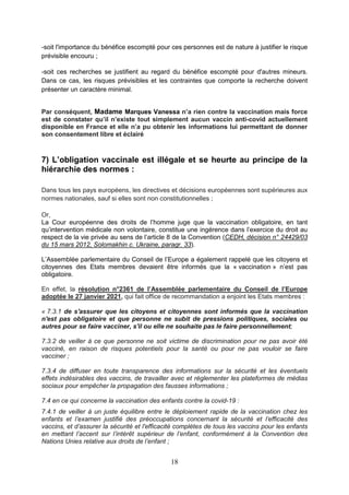 18
-soit l'importance du bénéfice escompté pour ces personnes est de nature à justifier le risque
prévisible encouru ;
-soit ces recherches se justifient au regard du bénéfice escompté pour d'autres mineurs.
Dans ce cas, les risques prévisibles et les contraintes que comporte la recherche doivent
présenter un caractère minimal.
Par conséquent, Madame Marques Vanessa n’a rien contre la vaccination mais force
est de constater qu’il n’existe tout simplement aucun vaccin anti-covid actuellement
disponible en France et elle n’a pu obtenir les informations lui permettant de donner
son consentement libre et éclairé
7) L’obligation vaccinale est illégale et se heurte au principe de la
hiérarchie des normes :
Dans tous les pays européens, les directives et décisions européennes sont supérieures aux
normes nationales, sauf si elles sont non constitutionnelles ;
Or,
La Cour européenne des droits de l’homme juge que la vaccination obligatoire, en tant
qu’intervention médicale non volontaire, constitue une ingérence dans l’exercice du droit au
respect de la vie privée au sens de l’article 8 de la Convention (CEDH, décision n° 24429/03
du 15 mars 2012, Solomakhin c. Ukraine, paragr. 33).
L’Assemblée parlementaire du Conseil de l’Europe a également rappelé que les citoyens et
citoyennes des Etats membres devaient être informés que la « vaccination » n’est pas
obligatoire.
En effet, la résolution n°2361 de l’Assemblée parlementaire du Conseil de l’Europe
adoptée le 27 janvier 2021, qui fait office de recommandation a enjoint les Etats membres :
« 7.3.1 de s'assurer que les citoyens et citoyennes sont informés que la vaccination
n'est pas obligatoire et que personne ne subit de pressions politiques, sociales ou
autres pour se faire vacciner, s'il ou elle ne souhaite pas le faire personnellement;
7.3.2 de veiller à ce que personne ne soit victime de discrimination pour ne pas avoir été
vacciné, en raison de risques potentiels pour la santé ou pour ne pas vouloir se faire
vacciner ;
7.3.4 de diffuser en toute transparence des informations sur la sécurité et les éventuels
effets indésirables des vaccins, de travailler avec et réglementer les plateformes de médias
sociaux pour empêcher la propagation des fausses informations ;
7.4 en ce qui concerne la vaccination des enfants contre la covid-19 :
7.4.1 de veiller à un juste équilibre entre le déploiement rapide de la vaccination chez les
enfants et l’examen justifié des préoccupations concernant la sécurité et l’efficacité des
vaccins, et d’assurer la sécurité et l'efficacité complètes de tous les vaccins pour les enfants
en mettant l’accent sur l’intérêt supérieur de l’enfant, conformément à la Convention des
Nations Unies relative aux droits de l’enfant ;
 