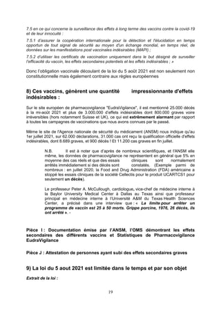 19
7.5 en ce qui concerne la surveillance des effets à long terme des vaccins contre la covid-19
et de leur innocuité :
7.5.1 d’assurer la coopération internationale pour la détection et l'élucidation en temps
opportun de tout signal de sécurité au moyen d'un échange mondial, en temps réel, de
données sur les manifestations post vaccinales indésirables (MAPI) ;
7.5.2 d’utiliser les certificats de vaccination uniquement dans le but désigné de surveiller
l’efficacité du vaccin, les effets secondaires potentiels et les effets indésirables ; »
Donc l’obligation vaccinale découlant de la loi du 5 août 2021 est non seulement non
constitutionnelle mais également contraire aux règles européennes
8) Ces vaccins, génèrent une quantité impressionnante d'effets
indésirables :
Sur le site européen de pharmacovigilance "EudraVigilance", il est mentionné 25.000 décès
à la mi-août 2021 et plus de 3.000.000 d’effets indésirables dont 800.000 graves voire
irréversibles (hors notamment Suisse et UK), ce qui est extrêmement alarmant par rapport
à toutes les campagnes de vaccinations que nous avons connues par le passé.
Même le site de l'Agence nationale de sécurité du médicament (ANSM) nous indique qu'au
1er juillet 2021, sur 62.000 déclarations, 31.000 cas ont reçu la qualification officielle d'effets
indésirables, dont 8.689 graves, et 900 décès ! Et 11.200 cas graves en fin juillet.
N.B. Il est à noter que d’après de nombreux scientifiques, et l'ANSM elle
même, les données de pharmacovigilance ne représentent en général que 5% en
moyenne des cas réels et que des essais cliniques sont normalement
arrêtés immédiatement si des décès sont constatés. (Exemple parmi de
nombreux : en juillet 2020, la Food and Drug Administration (FDA) américaine a
stoppé les essais cliniques de la société Cellectis pour le produit UCARTCS1 pour
seulement un décès).
Le professeur Peter A. McCullough, cardiologue, vice-chef de médecine interne à
la Baylor University Medical Center à Dallas au Texas ainsi que professeur
principal en médecine interne à l’Université A&M du Texas Health Sciences
Center, a précisé dans une interview que : « La limite pour arrêter un
programme de vaccin est 25 à 50 morts. Grippe porcine, 1976, 26 décès, ils
ont arrêté ». -
Pièce I : Documentation émise par l’ANSM, l’OMS démontrant les effets
secondaires des différents vaccins et Statistiques de Pharmacovigilance
EudraVigilance
Pièce J : Attestation de personnes ayant subi des effets secondaires graves
9) La loi du 5 aout 2021 est limitée dans le temps et par son objet
Extrait de la loi :
 