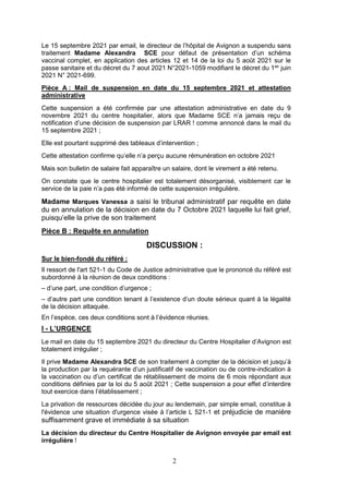 2
Le 15 septembre 2021 par email, le directeur de l’hôpital de Avignon a suspendu sans
traitement Madame Alexandra SCE pour défaut de présentation d’un schéma
vaccinal complet, en application des articles 12 et 14 de la loi du 5 août 2021 sur le
passe sanitaire et du décret du 7 aout 2021 N°2021-1059 modifiant le décret du 1ier
juin
2021 N° 2021-699.
Pièce A : Mail de suspension en date du 15 septembre 2021 et attestation
administrative
Cette suspension a été confirmée par une attestation administrative en date du 9
novembre 2021 du centre hospitalier, alors que Madame SCE n’a jamais reçu de
notification d’une décision de suspension par LRAR ! comme annoncé dans le mail du
15 septembre 2021 ;
Elle est pourtant supprimé des tableaux d’intervention ;
Cette attestation confirme qu’elle n’a perçu aucune rémunération en octobre 2021
Mais son bulletin de salaire fait apparaître un salaire, dont le virement a été retenu.
On constate que le centre hospitalier est totalement désorganisé, visiblement car le
service de la paie n’a pas été informé de cette suspension irrégulière.
Madame Marques Vanessa a saisi le tribunal administratif par requête en date
du en annulation de la décision en date du 7 Octobre 2021 laquelle lui fait grief,
puisqu’elle la prive de son traitement
Pièce B : Requête en annulation
DISCUSSION :
Sur le bien-fondé du référé :
Il ressort de l'art 521-1 du Code de Justice administrative que le prononcé du référé est
subordonné à la réunion de deux conditions :
– d’une part, une condition d’urgence ;
– d’autre part une condition tenant à l’existence d’un doute sérieux quant à la légalité
de la décision attaquée.
En l’espèce, ces deux conditions sont à l’évidence réunies.
I - L’URGENCE
Le mail en date du 15 septembre 2021 du directeur du Centre Hospitalier d’Avignon est
totalement irrégulier ;
Il prive Madame Alexandra SCE de son traitement à compter de la décision et jusqu’à
la production par la requérante d’un justificatif de vaccination ou de contre-indication à
la vaccination ou d’un certificat de rétablissement de moins de 6 mois répondant aux
conditions définies par la loi du 5 août 2021 ; Cette suspension a pour effet d’interdire
tout exercice dans l’établissement ;
La privation de ressources décidée du jour au lendemain, par simple email, constitue à
l'évidence une situation d'urgence visée à l’article L 521-1 et préjudicie de manière
suffisamment grave et immédiate à sa situation
La décision du directeur du Centre Hospitalier de Avignon envoyée par email est
irrégulière !
 