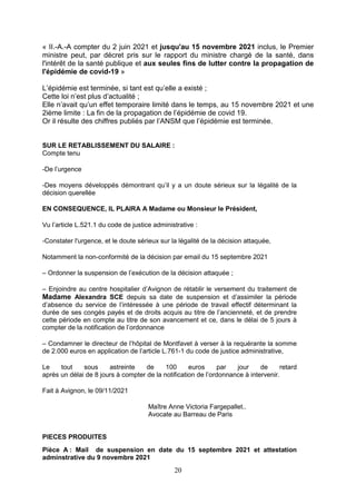 20
« II.-A.-A compter du 2 juin 2021 et jusqu'au 15 novembre 2021 inclus, le Premier
ministre peut, par décret pris sur le rapport du ministre chargé de la santé, dans
l'intérêt de la santé publique et aux seules fins de lutter contre la propagation de
l'épidémie de covid-19 »
L’épidémie est terminée, si tant est qu’elle a existé ;
Cette loi n’est plus d’actualité ;
Elle n’avait qu’un effet temporaire limité dans le temps, au 15 novembre 2021 et une
2ième limite : La fin de la propagation de l’épidémie de covid 19.
Or il résulte des chiffres publiés par l’ANSM que l’épidémie est terminée.
SUR LE RETABLISSEMENT DU SALAIRE :
Compte tenu
-De l’urgence
-Des moyens développés démontrant qu’il y a un doute sérieux sur la légalité de la
décision querellée
EN CONSEQUENCE, IL PLAIRA A Madame ou Monsieur le Président,
Vu l’article L.521.1 du code de justice administrative :
-Constater l'urgence, et le doute sérieux sur la légalité de la décision attaquée,
Notamment la non-conformité de la décision par email du 15 septembre 2021
– Ordonner la suspension de l’exécution de la décision attaquée ;
– Enjoindre au centre hospitalier d’Avignon de rétablir le versement du traitement de
Madame Alexandra SCE depuis sa date de suspension et d’assimiler la période
d’absence du service de l’intéressée à une période de travail effectif déterminant la
durée de ses congés payés et de droits acquis au titre de l’ancienneté, et de prendre
cette période en compte au titre de son avancement et ce, dans le délai de 5 jours à
compter de la notification de l’ordonnance
– Condamner le directeur de l’hôpital de Montfavet à verser à la requérante la somme
de 2.000 euros en application de l’article L.761-1 du code de justice administrative,
Le tout sous astreinte de 100 euros par jour de retard
après un délai de 8 jours à compter de la notification de l’ordonnance à intervenir.
Fait à Avignon, le 09/11/2021
Maître Anne Victoria Fargepallet..
Avocate au Barreau de Paris
PIECES PRODUITES
Pièce A : Mail de suspension en date du 15 septembre 2021 et attestation
adminstrative du 9 novembre 2021
 