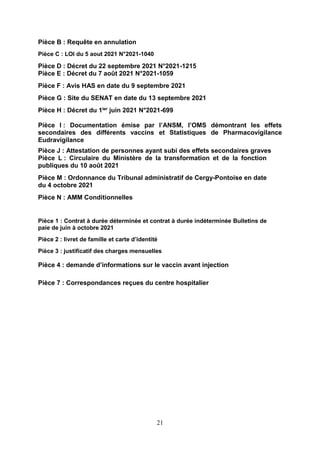 21
Pièce B : Requête en annulation
Pièce C : LOI du 5 aout 2021 N°2021-1040
Pièce D : Décret du 22 septembre 2021 N°2021-1215
Pièce E : Décret du 7 août 2021 N°2021-1059
Pièce F : Avis HAS en date du 9 septembre 2021
Pièce G : Site du SENAT en date du 13 septembre 2021
Pièce H : Décret du 1ier juin 2021 N°2021-699
Pièce I : Documentation émise par l’ANSM, l’OMS démontrant les effets
secondaires des différents vaccins et Statistiques de Pharmacovigilance
Eudravigilance
Pièce J : Attestation de personnes ayant subi des effets secondaires graves
Pièce L : Circulaire du Ministère de la transformation et de la fonction
publiques du 10 août 2021
Pièce M : Ordonnance du Tribunal administratif de Cergy-Pontoise en date
du 4 octobre 2021
Pièce N : AMM Conditionnelles
Pièce 1 : Contrat à durée déterminée et contrat à durée indéterminée Bulletins de
paie de juin à octobre 2021
Pièce 2 : livret de famille et carte d’identité
Pièce 3 : justificatif des charges mensuelles
Pièce 4 : demande d’informations sur le vaccin avant injection
Pièce 7 : Correspondances reçues du centre hospitalier
 