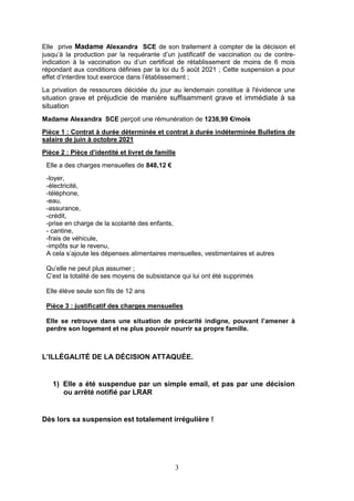 3
Elle prive Madame Alexandra SCE de son traitement à compter de la décision et
jusqu’à la production par la requérante d’un justificatif de vaccination ou de contre-
indication à la vaccination ou d’un certificat de rétablissement de moins de 6 mois
répondant aux conditions définies par la loi du 5 août 2021 ; Cette suspension a pour
effet d’interdire tout exercice dans l’établissement ;
La privation de ressources décidée du jour au lendemain constitue à l'évidence une
situation grave et préjudicie de manière suffisamment grave et immédiate à sa
situation
Madame Alexandra SCE perçoit une rémunération de 1238,99 €/mois
Pièce 1 : Contrat à durée déterminée et contrat à durée indéterminée Bulletins de
salaire de juin à octobre 2021
Pièce 2 : Pièce d’identité et livret de famille
Elle a des charges mensuelles de 848,12 €
-loyer,
-électricité,
-téléphone,
-eau,
-assurance,
-crédit,
-prise en charge de la scolarité des enfants,
- cantine,
-frais de véhicule,
-impôts sur le revenu,
A cela s’ajoute les dépenses alimentaires mensuelles, vestimentaires et autres
Qu’elle ne peut plus assumer ;
C’est la totalité de ses moyens de subsistance qui lui ont été supprimés
Elle élève seule son fils de 12 ans
Pièce 3 : justificatif des charges mensuelles
Elle se retrouve dans une situation de précarité indigne, pouvant l’amener à
perdre son logement et ne plus pouvoir nourrir sa propre famille.
L’ILLÉGALITÉ DE LA DÉCISION ATTAQUÉE.
1) Elle a été suspendue par un simple email, et pas par une décision
ou arrêté notifié par LRAR
Dès lors sa suspension est totalement irrégulière !
 