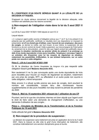 4
II- L’EXISTENCE D’UN DOUTE SÉRIEUX QUANT À LA LÉGALITÉ DE LA
DÉCISION ATTAQUÉE.
S’agissant du doute sérieux concernant la légalité de la décision attaquée, cette
condition est satisfaite pour les raisons suivantes :
2) Non-respect de l’obligation visée dans la loi du 5 aout 2021 II
C 2
La LOI du 5 aout 2021 N°2021-1040 stipule en son II C 2
Lequel stipule :
« 2. Lorsqu'un agent public soumis à l'obligation prévue aux 1° et 2° du A du présent II ne
présente pas les justificatifs, certificats ou résultats dont ces dispositions lui imposent la
présentation et s'il ne choisit pas d'utiliser, avec l'accord de son employeur, des jours
de congés, ce dernier lui notifie, par tout moyen, le jour même, la suspension de ses
fonctions ou de son contrat de travail. Cette suspension, qui s'accompagne de l'interruption
du versement de la rémunération, prend fin dès que l'agent produit les justificatifs requis.
« Lorsque la situation mentionnée au premier alinéa du présent 2 se prolonge au
delà d'une durée équivalente à trois jours travaillés, l'employeur convoque l'agent à
un entretien afin d'examiner avec lui les moyens de régulariser sa situation,
notamment les possibilités d'affectation, le cas échéant temporaire, sur un autre
poste non soumis à cette obligation.
Pièce C : LOI du 5 aout 2021 N°2021-1040
Or M. le directeur de Centre Hospitalier de Avignon n’a pas respecté cette
obligation faisant grief Madame Alexandra SCE.
Non seulement il ne l’a pas convoquée après une durée équivalente de trois
jours travaillés pour trouver un moyen de régulariser sa situation, notamment
par une prise de congés, RTT, ou affectation à un autre poste non soumis à
cette obligation, même temporaire
Mais encore il a refusé qu’elle prenne ses jours de congés, dont pourtant le
nombre est considérable, compte tenu des nombreuses heures
supplémentaires et des jours travaillés non-stop durant la période de pandémie
de 2020
Pièce A : Mail du 15 septembre 2021 refusant de l’ utilisation de ses CP
Pourtant, tant la loi que les circulaires internes ont bien stipulé que l’agent avait
le droit de faire valoir une demande de changement d’affectation, ou une
demande d’utilisation de ses congés ;
Pièce L : Circulaire du Ministère de la Transformation et de la Fonction
Publiques du 10 août 2021
Cette attitude fait grief à Madame Alexandra SCE
2) Non-respect de la procédure de suspension :
La décision de suspension sans traitement est prise en application de la loi du 5 août
2021. Dans la mesure où elle crée le grief d’une interruption de traitement, elle
constitue indéniablement une sanction disciplinaire grave et lourde.
 