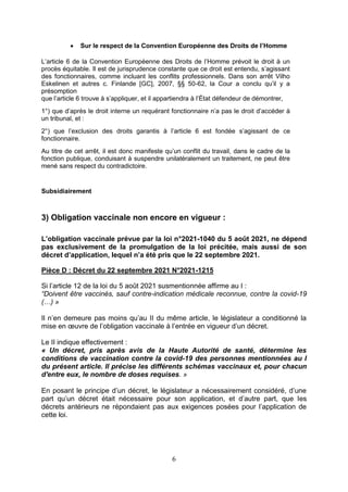 6
 Sur le respect de la Convention Européenne des Droits de l’Homme
L’article 6 de la Convention Européenne des Droits de l’Homme prévoit le droit à un
procès équitable. Il est de jurisprudence constante que ce droit est entendu, s’agissant
des fonctionnaires, comme incluant les conflits professionnels. Dans son arrêt Vilho
Eskelinen et autres c. Finlande [GC], 2007, §§ 50-62, la Cour a conclu qu’il y a
présomption
que l’article 6 trouve à s’appliquer, et il appartiendra à l’État défendeur de démontrer,
1°) que d’après le droit interne un requérant fonctionnaire n’a pas le droit d’accéder à
un tribunal, et :
2°) que l’exclusion des droits garantis à l’article 6 est fondée s’agissant de ce
fonctionnaire.
Au titre de cet arrêt, il est donc manifeste qu’un conflit du travail, dans le cadre de la
fonction publique, conduisant à suspendre unilatéralement un traitement, ne peut être
mené sans respect du contradictoire.
Subsidiairement
3) Obligation vaccinale non encore en vigueur :
L’obligation vaccinale prévue par la loi n°2021-1040 du 5 août 2021, ne dépend
pas exclusivement de la promulgation de la loi précitée, mais aussi de son
décret d’application, lequel n’a été pris que le 22 septembre 2021.
Pièce D : Décret du 22 septembre 2021 N°2021-1215
Si l’article 12 de la loi du 5 août 2021 susmentionnée affirme au I :
“Doivent être vaccinés, sauf contre-indication médicale reconnue, contre la covid-19
(…) »
Il n’en demeure pas moins qu’au II du même article, le législateur a conditionné la
mise en œuvre de l’obligation vaccinale à l’entrée en vigueur d’un décret.
Le II indique effectivement :
« Un décret, pris après avis de la Haute Autorité de santé, détermine les
conditions de vaccination contre la covid-19 des personnes mentionnées au I
du présent article. Il précise les différents schémas vaccinaux et, pour chacun
d'entre eux, le nombre de doses requises. »
En posant le principe d’un décret, le législateur a nécessairement considéré, d’une
part qu’un décret était nécessaire pour son application, et d’autre part, que les
décrets antérieurs ne répondaient pas aux exigences posées pour l’application de
cette loi.
 