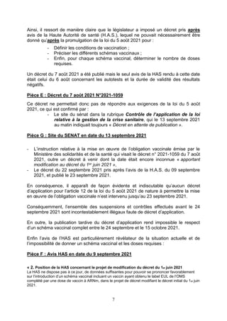 7
Ainsi, il ressort de manière claire que le législateur a imposé un décret pris après
avis de la Haute Autorité de santé (H.A.S.), lequel ne pouvait nécessairement être
donné qu’après la promulgation de la loi du 5 août 2021 pour :
- Définir les conditions de vaccination ;
- Préciser les différents schémas vaccinaux ;
- Enfin, pour chaque schéma vaccinal, déterminer le nombre de doses
requises.
Un décret du 7 août 2021 a été publié mais le seul avis de la HAS rendu à cette date
était celui du 6 août concernant les autotests et la durée de validité des résultats
négatifs.
Pièce E : Décret du 7 août 2021 N°2021-1059
Ce décret ne permettait donc pas de répondre aux exigences de la loi du 5 août
2021, ce qui est confirmé par :
- Le site du sénat dans la rubrique Contrôle de l’application de la loi
relative à la gestion de la crise sanitaire, qui le 13 septembre 2021
au matin indiquait toujours « Décret en attente de publication ».
Pièce G : Site du SENAT en date du 13 septembre 2021
- L’instruction relative à la mise en œuvre de l’obligation vaccinale émise par le
Ministère des solidarités et de la santé qui visait le décret n° 2021-1059 du 7 août
2021, outre un décret à venir dont la date était encore inconnue « apportant
modification au décret du 1er juin 2021 »,
- Le décret du 22 septembre 2021 pris après l’avis de la H.A.S. du 09 septembre
2021, et publié le 23 septembre 2021.
En conséquence, il apparaît de façon évidente et indiscutable qu’aucun décret
d’application pour l’article 12 de la loi du 5 août 2021 de nature à permettre la mise
en œuvre de l’obligation vaccinale n’est intervenu jusqu’au 23 septembre 2021.
Conséquemment, l’ensemble des suspensions et contrôles effectués avant le 24
septembre 2021 sont incontestablement illégaux faute de décret d’application.
En outre, la publication tardive du décret d’application rend impossible le respect
d’un schéma vaccinal complet entre le 24 septembre et le 15 octobre 2021.
Enfin l’avis de l’HAS est particulièrement révélateur de la situation actuelle et de
l’impossibilité de donner un schéma vaccinal et les doses requises :
Pièce F : Avis HAS en date du 9 septembre 2021
« 2. Position de la HAS concernant le projet de modification du décret du 1er juin 2021
La HAS ne dispose pas à ce jour, de données suffisantes pour pouvoir se prononcer favorablement
sur l’introduction d’un schéma vaccinal incluant un vaccin ayant obtenu le label EUL de l’OMS
complété par une dose de vaccin à ARNm, dans le projet de décret modifiant le décret initial du 1er juin
2021.
 