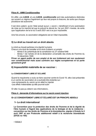 9
Pièce N : AMM Conditionnelles
En effet, une A.M.M. et une A.M.M. conditionnelle sont des autorisations distinctes
qui suivent un régime d’agrément qui leur est propre à chacune, de sorte que chaque
procédure est autonome.
Il est donc patent, qu’en l’état actuel aucun « vaccin » bénéficiant d’une autorisation
de mise sur le marché tel que le prévoit le décret du 1er juin 2021 n’existe, de sorte
que l’application de la loi du 5 août 2021 est à ce jour impossible.
Une fois encore, la vaccination obligatoire est en l’état impossible.
5) Le droit au travail est un droit absolu
Le droit au travail participe à la dignité humaine
Chacun a le droit de travailler et le droit d’obtenir un emploi
- Alinéa 5 du préambule de la constitution du 27 octobre1946
- Alinéa 1 de l’article 23 de la déclaration universelle des droits de l’homme du
10 décembre 1948
Priver un agent public de son emploi et de son traitement est non seulement
non constitutionnel mais aussi contraire aux règles européennes et lui porte
gravement grief
6) Impossibilité matérielle de se vacciner :
Le CONSENTEMENT LIBRE ET ECLAIRÉ
Quand la requérante a voulu se faire vacciner contre le Covid 19, elle s’est présentée
à un centre de vaccination et a souhaité être éclairée sur :
-Les composants du vaccin qu’on allait lui injecter
-Les effets indésirables qu’elle pourrait subir
Or elle n’a pas pu obtenir ces informations .
Pièce 4 : demande d’informations sur le vaccin avant injection
Or LE CONSENTEMENT LIBRE ET ÉCLAIRÉ EST UN PRINCIPE ABSOLU
1- Le droit international
La Convention pour la protection des droits de l'homme et de la dignité de
l'être humain à l'égard des applications de la biologie et de la médecine :
convention sur les droits de l'homme et la biomédecine, signée à Oviedo le 4
avril 1997 et son Protocole additionnel relatif à la recherche biomédicale
(STCE no 195):
« Article 5
 