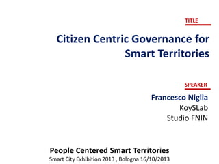 TITLE

Citizen Centric Governance for
Smart Territories
SPEAKER

Francesco Niglia
KoySLab
Studio FNIN

People Centered Smart Territories
Smart City Exhibition 2013 , Bologna 16/10/2013

 
