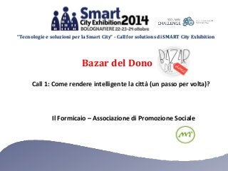 “Tecnologie e soluzioni per la Smart City” - Call for solutions di SMART City Exhibition 
Bazar del Dono 
Call 1: Come rendere intelligente la città (un passo per volta)? 
Il Formicaio – Associazione di Promozione Sociale 
 