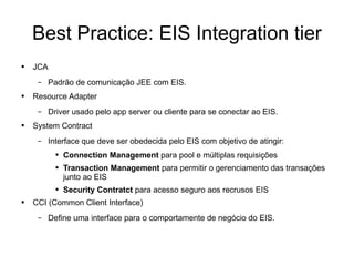 Best Practice: EIS Integration tier JCA Padrão de comunicação JEE com EIS. Resource Adapter Driver usado pelo app server ou cliente para se conectar ao EIS. System Contract Interface que deve ser obedecida pelo EIS com objetivo de atingir: Connection Management  para pool e múltiplas requisições Transaction Management  para permitir o gerenciamento das transações junto ao EIS Security Contratct  para acesso seguro aos recrusos EIS CCI (Common Client Interface) Define uma interface para o comportamente de negócio do EIS. 