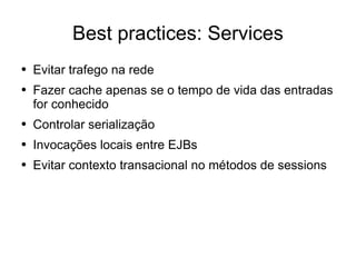 Best practices: Services Evitar trafego na rede Fazer cache apenas se o tempo de vida das entradas for conhecido Controlar serialização Invocações locais entre EJBs Evitar contexto transacional no métodos de sessions 