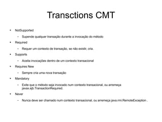 Transctions CMT NotSupported Supende qualquer transação durante a invocação do método Required Requer um contexto de transação, se não existir, cria. Supports Aceita invocações dentro de um contexto transacional Requires New Sempre cria uma nova transação Mandatory Exite que o método seja invocado num contexto transacional, ou arremeça javax.ejb.TransactionRequired. Never Nunca deve ser chamado num contexto transacional, ou arremeça java.rmi.RemoteException . 