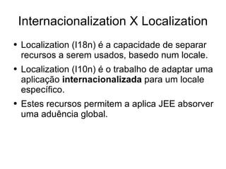 Internacionalization X Localization Localization (I18n) é a capacidade de separar recursos a serem usados, basedo num locale. Localization (I10n) é o trabalho de adaptar uma aplicação  internacionalizada  para um locale específico. Estes recursos permitem a aplica JEE absorver uma aduência global. 