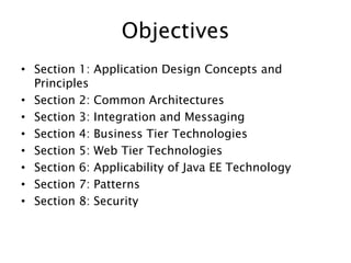 ObjectivesSection 1: Application Design Concepts and Principles Section 2: Common Architectures Section 3: Integration and Messaging Section 4: Business Tier Technologies Section 5: Web Tier Technologies Section 6: Applicability of Java EE Technology Section 7: Patterns Section 8: Security 