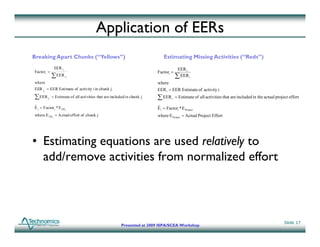 Application of EERs
Breaking Apart Chunks (“Yellows”)                                             Estimating Missing Activities (“Reds”)
               EER i j                                                                   EER i
Factori =                                                                 Factori =
              ∑ EER i     j                                                             ∑ EER i
where                                                                     where
EER ij = EER Estimate of activity i in chunk j                            EER i = EER Estimate of activity i
∑ EER i   j
              = Estimate of all activities that are included in chunk j   ∑ EER     i   = Estimate of all activities that are included in the actual project effort

E i = Factor i * E CH j
ˆ                                                                         E i = Factori * E Project
                                                                          ˆ
where E CH j = Actual effort of chunk j                                   where E Project = Actual Project Effort




• E ti ti equations are used relatively t
  Estimating    ti            d elati el to
  add/remove activities from normalized effort



                                                                                                                                                          Slide 17
                                                         Presented at 2009 ISPA/SCEA Workshop
 