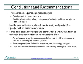 Conclusions and Recommendations
• This approach requires significant analysis
   – Good data dictionaries are crucial
   – Additional data points allows refinement of variables and incorporation of
                      p                                             p
     additional factors
• Ideally, data collected and used that is facility and product-line
  specific,
  specific will be easier to normalize
• Some advocate a more rigid and standardized SRDR data form to
  minimize this labor intensive normalization effort
   – What happens when the data requested does not fit with a contractor’s
     internal accounting and metrics systems?
   – What happens when SW tools, processes, and technology changes?
   – Do standardized data collection forms risk creating a mirage of clean data?




                                                                             Slide 19
                           Presented at 2009 ISPA/SCEA Workshop
 