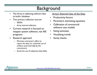 Background
•   The Army is collecting software data                  Army s
                                                          Army’s Desired Uses of the Data
    to build a database
                                                      •    Productivity factors
•   Two primary collection sources
                                                      •    Parametric estimating equations
     – SRDRs
     – Army internal collection                       •    Calibration of commercial
• Current research is focused on                           software cost models
  weapon system software, not AIS
     p     y                                          •    Sizing estimates
  programs                                            •    Visualizing trends
• Research approach                                   •    Sanity checks
     – Minimize contractor’s effort to
       report the data (i.e. maximize use of
       artifacts used internally by the
       contractors)
     – Avoid the use of subjective data fields
                             j




                                                                                             Slide 2
                                  Presented at 2009 ISPA/SCEA Workshop
 