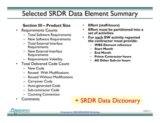 Selected SRDR Data Element Summary
   Section III – Product Size                  •    Effort (staff-hours)
• Requirements Counts                          •    Effort must be partitioned into a
   – Total Software Requirements                    set of activities
   – N Software R i
     New S f        Requirements               •    For each SW activity reported
                                                    the contractor must provide:
   – Total External Interface                         –   WBS Element reference
     Requirements                                     –   Start Month
   – New External Interface                           –   End Month
                                                             d o t
     Requirements
     R i                                              –   Prime Contractor hours
   – Requirements Volatility                          –   All Other Sub-ctr hours
• Total Delivered Code Count
   –   New Code
   –   Reused With Modifications
   –   Reused Without Modifications
   –   Carryover Code
   –   Auto-generated C d
       A            d Code
   –   Sub-contractor Code
   –   Counting Convention
• Comments
                                        + SRDR Data Dictionary
                                                                                        Slide 4
                           Presented at 2009 ISPA/SCEA Workshop
 