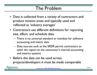 The Problem
• Data is collected from a variety of contractors and
  product mission areas and typically used and
  reflected as ‘industry averages’
• Contractors use different definitions for reporting
  size, effort, and schedule data
         ff
   – There is no universal standard or mandate for software
     accounting and metric data
   – Data sources such as the SRDR permit contractors to
     tailor the report to the contractor’s internal accounting
     and metrics systems
• Before the data can be used across
  projects/developers it must be made comparable
     j    /d l        i       b    d         bl
                                                                 Slide 5
                      Presented at 2009 ISPA/SCEA Workshop
 