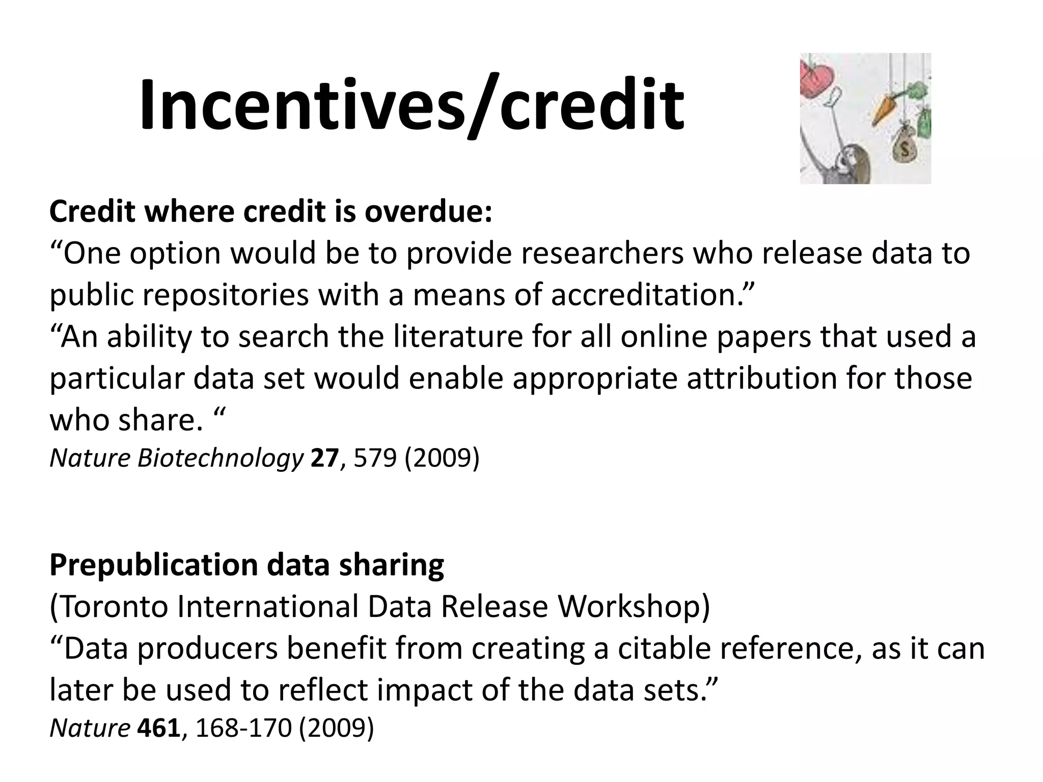 Incentives/credit
Credit where credit is overdue:
“One option would be to provide researchers who release data to
public repositories with a means of accreditation.”
“An ability to search the literature for all online papers that used a
particular data set would enable appropriate attribution for those
who share. “
Nature Biotechnology 27, 579 (2009)


Prepublication data sharing
(Toronto International Data Release Workshop)
“Data producers benefit from creating a citable reference, as it can
later be used to reflect impact of the data sets.”
Nature 461, 168-170 (2009)
 