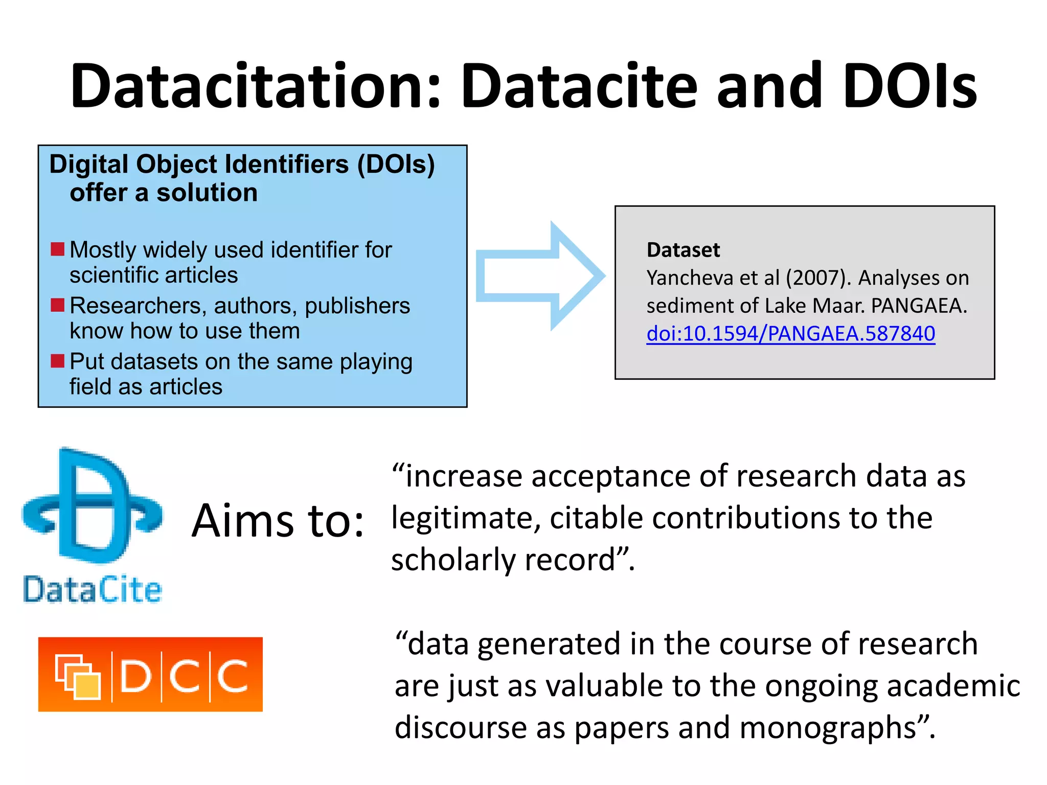 Datacitation: Datacite and DOIs
Digital Object Identifiers (DOIs)




                                      
 offer a solution

 Mostly widely used identifier for               Dataset
  scientific articles                             Yancheva et al (2007). Analyses on
 Researchers, authors, publishers                sediment of Lake Maar. PANGAEA.
  know how to use them                            doi:10.1594/PANGAEA.587840
 Put datasets on the same playing
  field as articles


                                “increase acceptance of research data as
             Aims to:           legitimate, citable contributions to the
                                scholarly record”.

                                 “data generated in the course of research
                                 are just as valuable to the ongoing academic
                                 discourse as papers and monographs”.
 