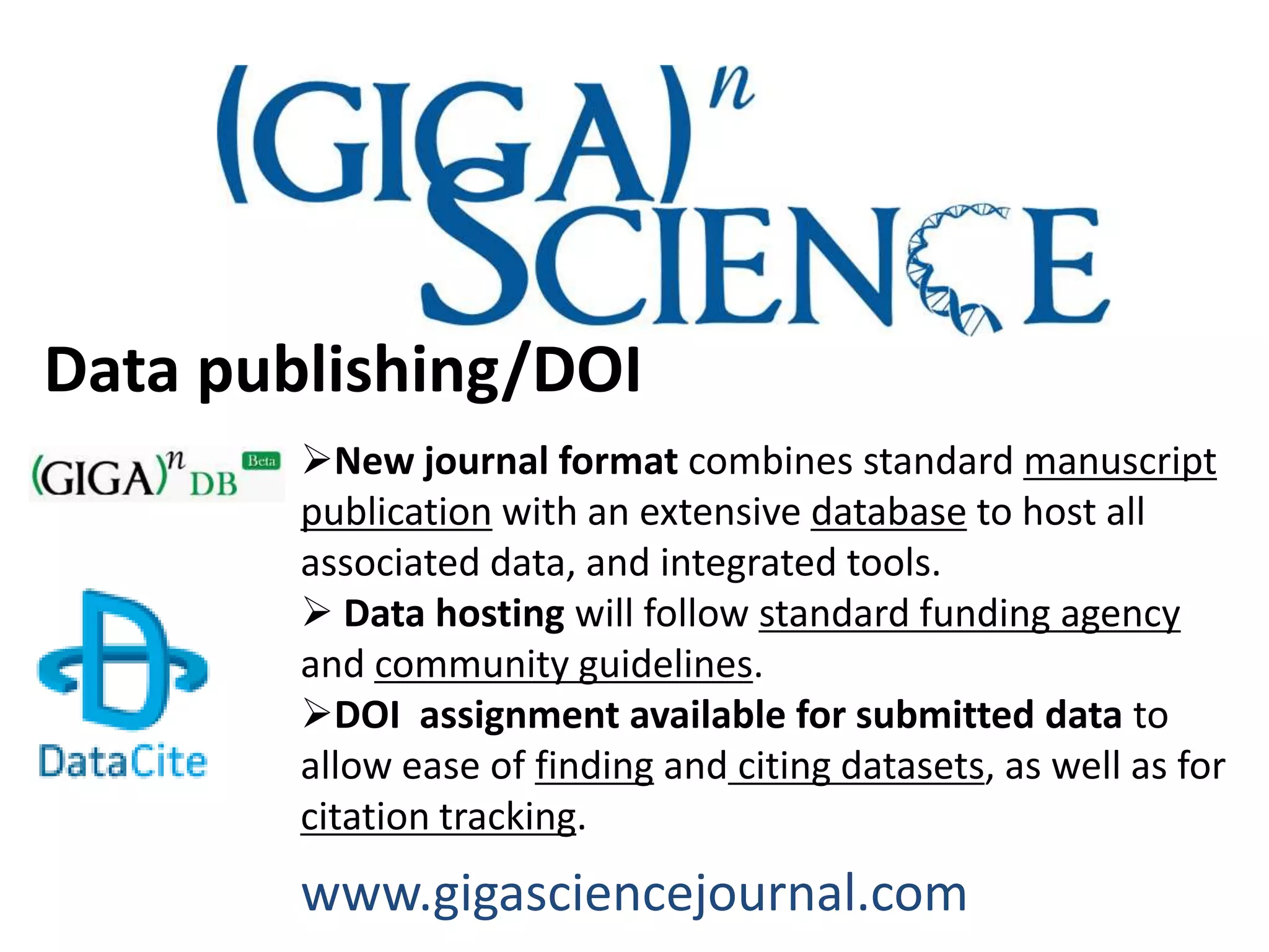 Data publishing/DOI
        New journal format combines standard manuscript
        publication with an extensive database to host all
        associated data, and integrated tools.
         Data hosting will follow standard funding agency
        and community guidelines.
        DOI assignment available for submitted data to
        allow ease of finding and citing datasets, as well as for
        citation tracking.
        www.gigasciencejournal.com
 