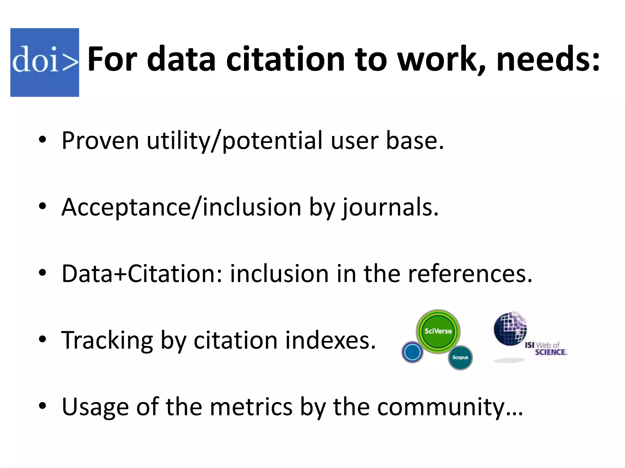 For data citation to work, needs:

• Proven utility/potential user base.

• Acceptance/inclusion by journals.

• Data+Citation: inclusion in the references.

• Tracking by citation indexes.

• Usage of the metrics by the community…
 