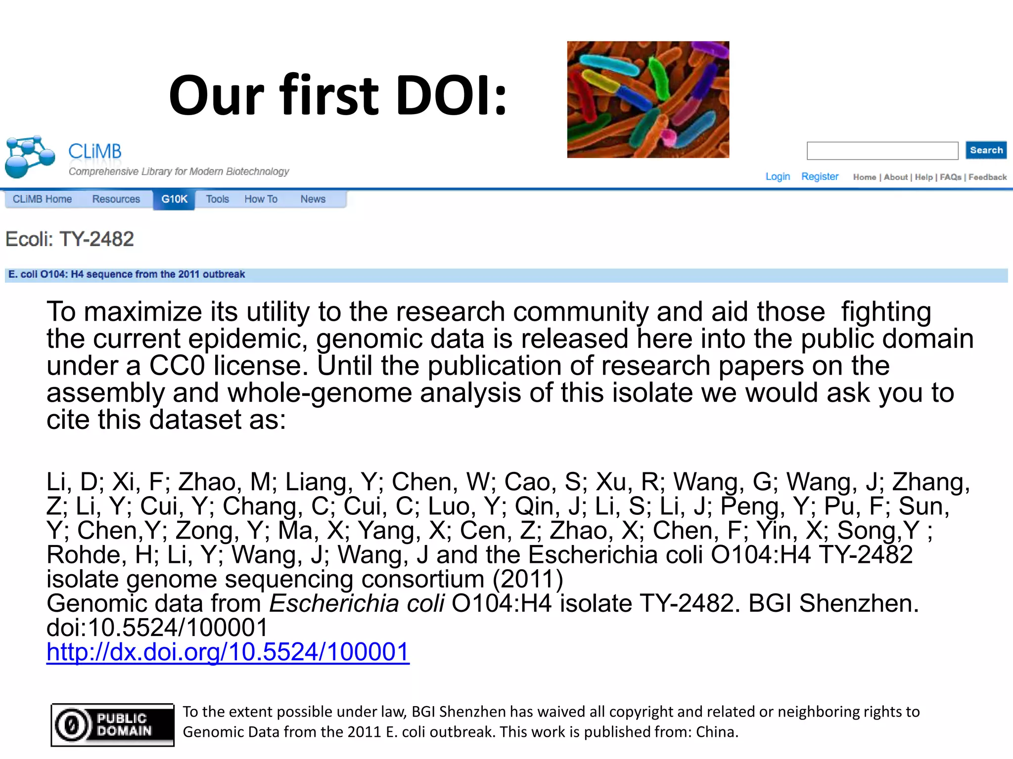 Our first DOI:


To maximize its utility to the research community and aid those fighting
the current epidemic, genomic data is released here into the public domain
under a CC0 license. Until the publication of research papers on the
assembly and whole-genome analysis of this isolate we would ask you to
cite this dataset as:

Li, D; Xi, F; Zhao, M; Liang, Y; Chen, W; Cao, S; Xu, R; Wang, G; Wang, J; Zhang,
Z; Li, Y; Cui, Y; Chang, C; Cui, C; Luo, Y; Qin, J; Li, S; Li, J; Peng, Y; Pu, F; Sun,
Y; Chen,Y; Zong, Y; Ma, X; Yang, X; Cen, Z; Zhao, X; Chen, F; Yin, X; Song,Y ;
Rohde, H; Li, Y; Wang, J; Wang, J and the Escherichia coli O104:H4 TY-2482
isolate genome sequencing consortium (2011)
Genomic data from Escherichia coli O104:H4 isolate TY-2482. BGI Shenzhen.
doi:10.5524/100001
http://dx.doi.org/10.5524/100001

            To the extent possible under law, BGI Shenzhen has waived all copyright and related or neighboring rights to
            Genomic Data from the 2011 E. coli outbreak. This work is published from: China.
 