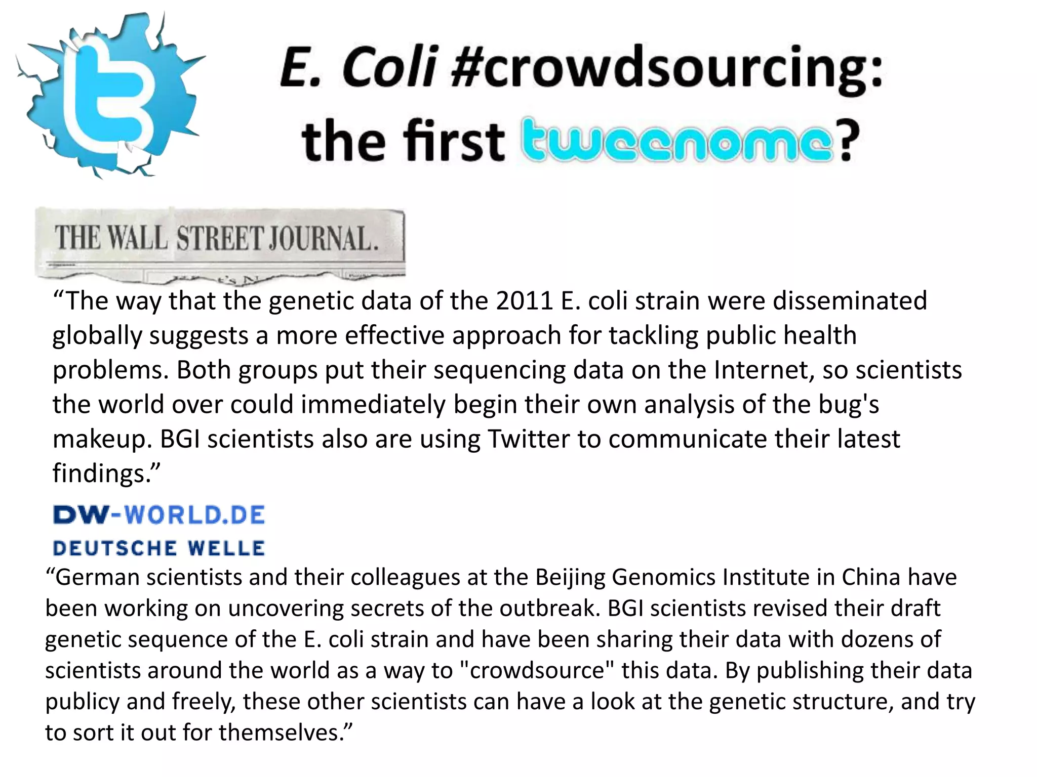 “The way that the genetic data of the 2011 E. coli strain were disseminated
globally suggests a more effective approach for tackling public health
problems. Both groups put their sequencing data on the Internet, so scientists
the world over could immediately begin their own analysis of the bug's
makeup. BGI scientists also are using Twitter to communicate their latest
findings.”


“German scientists and their colleagues at the Beijing Genomics Institute in China have
been working on uncovering secrets of the outbreak. BGI scientists revised their draft
genetic sequence of the E. coli strain and have been sharing their data with dozens of
scientists around the world as a way to "crowdsource" this data. By publishing their data
publicy and freely, these other scientists can have a look at the genetic structure, and try
to sort it out for themselves.”
 