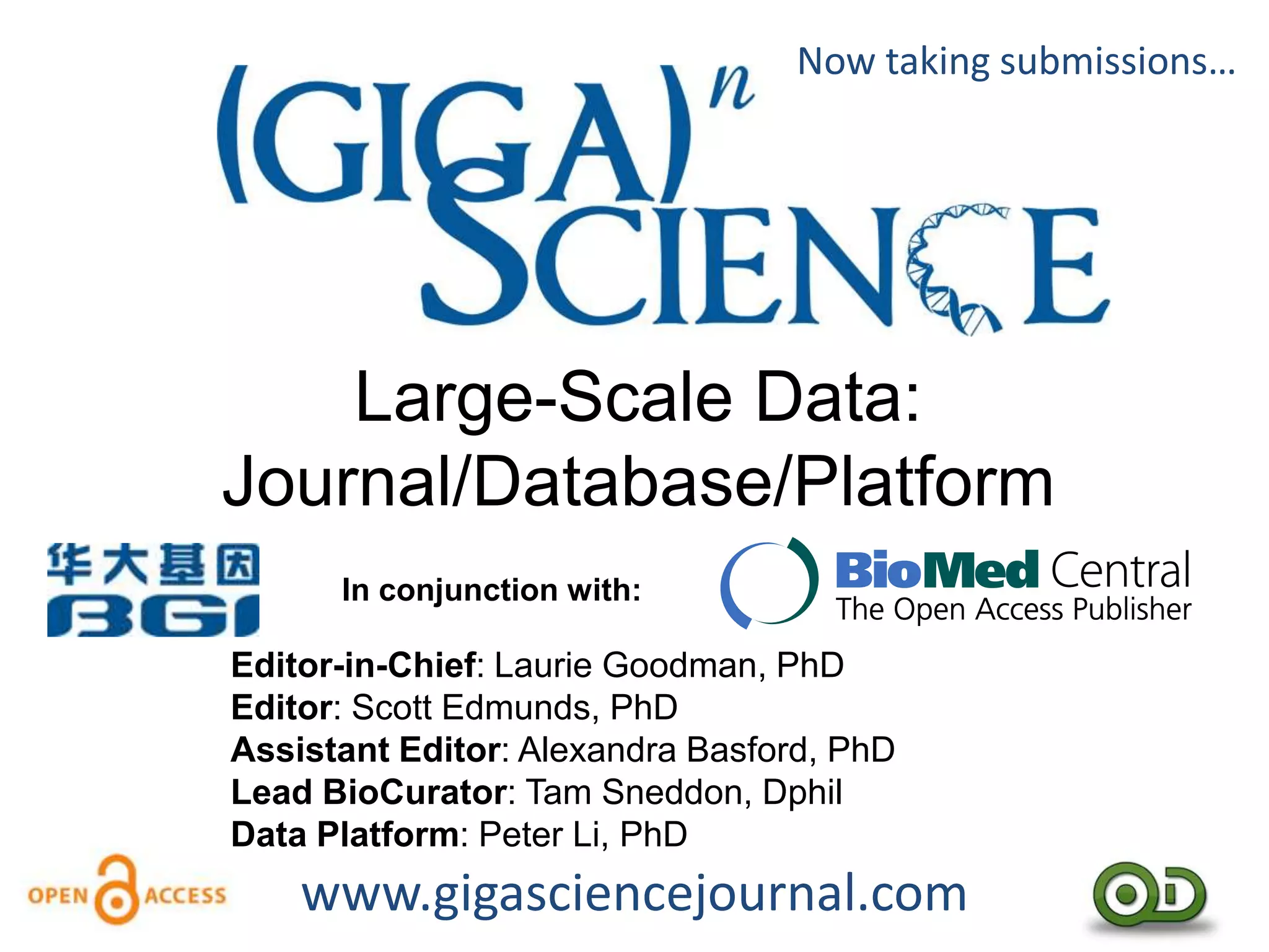 Now taking submissions…




    Large-Scale Data:
Journal/Database/Platform
      In conjunction with:

Editor-in-Chief: Laurie Goodman, PhD
Editor: Scott Edmunds, PhD
Assistant Editor: Alexandra Basford, PhD
Lead BioCurator: Tam Sneddon, Dphil
Data Platform: Peter Li, PhD
    www.gigasciencejournal.com
 