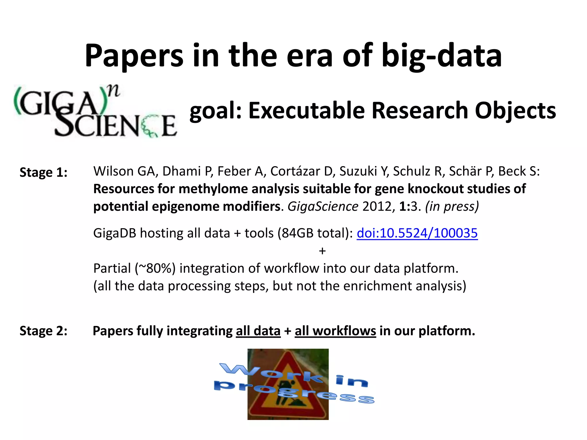 Papers in the era of big-data
                           goal: Executable Research Objects

Stage 1:   Wilson GA, Dhami P, Feber A, Cortázar D, Suzuki Y, Schulz R, Schär P, Beck S:
           Resources for methylome analysis suitable for gene knockout studies of
           potential epigenome modifiers. GigaScience 2012, 1:3. (in press)
           GigaDB hosting all data + tools (84GB total): doi:10.5524/100035
                                                   +
           Partial (~80%) integration of workflow into our data platform.
           (all the data processing steps, but not the enrichment analysis)


Stage 2:   Papers fully integrating all data + all workflows in our platform.
 