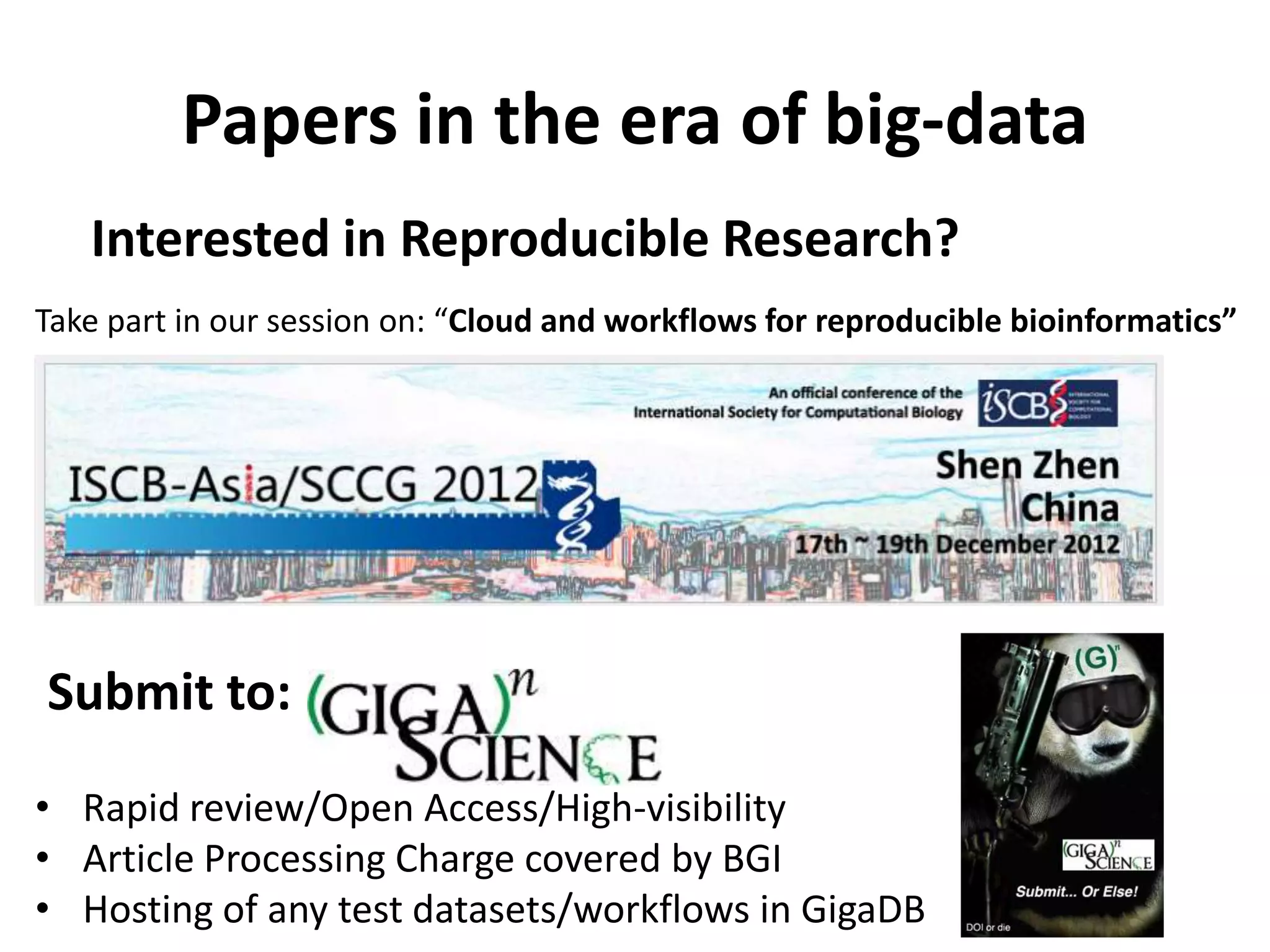 Papers in the era of big-data
   Interested in Reproducible Research?
Take part in our session on: “Cloud and workflows for reproducible bioinformatics”




Submit to:
• Rapid review/Open Access/High-visibility
• Article Processing Charge covered by BGI
• Hosting of any test datasets/workflows in GigaDB
 