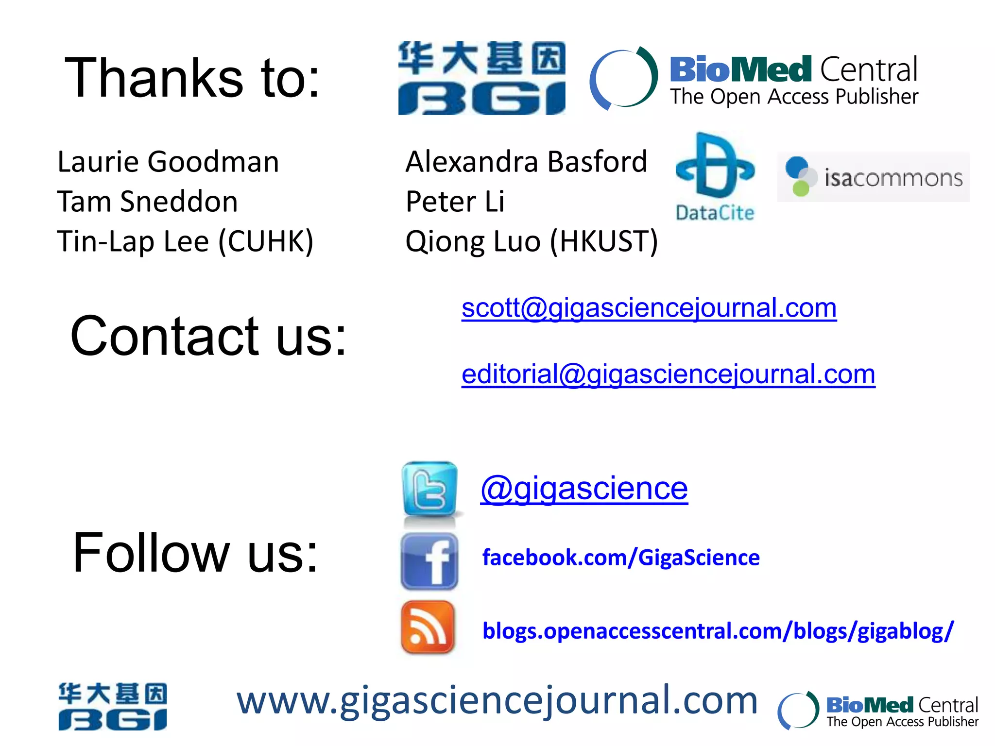 Thanks to:
Laurie Goodman       Alexandra Basford
Tam Sneddon          Peter Li
Tin-Lap Lee (CUHK)   Qiong Luo (HKUST)
                        scott@gigasciencejournal.com
Contact us:
                        editorial@gigasciencejournal.com



                          @gigascience

 Follow us:               facebook.com/GigaScience

                          blogs.openaccesscentral.com/blogs/gigablog/


            www.gigasciencejournal.com
 