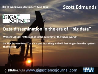 Bio-IT World Asia Meeting, 7th June 2012              Scott Edmunds


Data dissemination in the era of “big data”
William Gibson: "Information is the currency of the future world”

Sir Tim Berners-Lee: "Data is a precious thing and will last longer than the systems
themselves”




                    www.gigasciencejournal.com
 