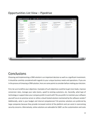 13
Opportunities List View – Pipedrive
Conclusions
Choosing and implementing a CRM solution is an important decision as well as a significant investment.
It should be carefully considered with regards to your unique business needs and operations. If you are
in the process of choosing a CRM solution, here are some points to consider before making your decision.
First, be sure to define your objectives. Examples of such objectives could be to get more leads, improve
conversion rates, manage your sales teams, upsell to existing customers, etc. Secondly, what type of
technology or support does your company prefer to work with? Do you prefer to maintain your software
yourself via an on-premise server or utilize a cloud-hosted solution maintained by the software vendor?
Additionally, what is your budget and internal competencies? On-premise solutions are preferred by
large companies because they provide increased control of the platform and can assist in overcoming
security concerns. Alternatively, online solutions are advisable for SME’s as the customization and costs
 