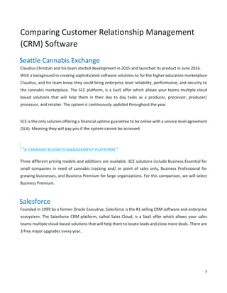 3
Comparing Customer Relationship Management
(CRM) Software
Seattle Cannabis Exchange
Claudius Christian and his team started development in 2015 and launched its product in June 2016.
With a background in creating sophisticated software solutions to for the higher education marketplace
Claudius, and his team knew they could bring enterprise level reliability, performance, and security to
the cannabis marketplace. The SCE platform, is a SaaS offer which allows your teams multiple cloud
based solutions that will help them in their day to day tasks as a producer, processor, producer/
processor, and retailer. The system is continuously updated throughout the year.
SCE is the only solution offering a financial uptime guarantee to be online with a service level agreement
(SLA). Meaning they will pay you if the system cannot be accessed.
“A CANNABIS BUSINESS MANAGEMENT PLATFORM.”
Three different pricing models and additions are available. SCE solutions include Business Essential for
small companies in need of cannabis tracking and/ or point of sales only, Business Professional for
growing businesses, and Business Premium for large organizations. For this comparison, we will select
Business Premium.
Salesforce
Founded in 1999 by a former Oracle Executive, Salesforce is the #1 selling CRM software and enterprise
ecosystem. The Salesforce CRM platform, called Sales Cloud, is a SaaS offer which allows your sales
teams multiple cloud-based solutions that will help them to locate leads and close more deals. There are
3 free major upgrades every year.
 