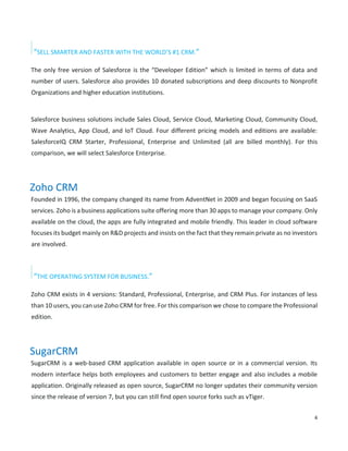 4
“SELL SMARTER AND FASTER WITH THE WORLD’S #1 CRM.”
The only free version of Salesforce is the “Developer Edition” which is limited in terms of data and
number of users. Salesforce also provides 10 donated subscriptions and deep discounts to Nonprofit
Organizations and higher education institutions.
Salesforce business solutions include Sales Cloud, Service Cloud, Marketing Cloud, Community Cloud,
Wave Analytics, App Cloud, and IoT Cloud. Four different pricing models and editions are available:
SalesforceIQ CRM Starter, Professional, Enterprise and Unlimited (all are billed monthly). For this
comparison, we will select Salesforce Enterprise.
Zoho CRM
Founded in 1996, the company changed its name from AdventNet in 2009 and began focusing on SaaS
services. Zoho is a business applications suite offering more than 30 apps to manage your company. Only
available on the cloud, the apps are fully integrated and mobile friendly. This leader in cloud software
focuses its budget mainly on R&D projects and insists on the fact that they remain private as no investors
are involved.
“THE OPERATING SYSTEM FOR BUSINESS.”
Zoho CRM exists in 4 versions: Standard, Professional, Enterprise, and CRM Plus. For instances of less
than 10 users, you can use Zoho CRM for free. For this comparison we chose to compare the Professional
edition.
SugarCRM
SugarCRM is a web-based CRM application available in open source or in a commercial version. Its
modern interface helps both employees and customers to better engage and also includes a mobile
application. Originally released as open source, SugarCRM no longer updates their community version
since the release of version 7, but you can still find open source forks such as vTiger.
 