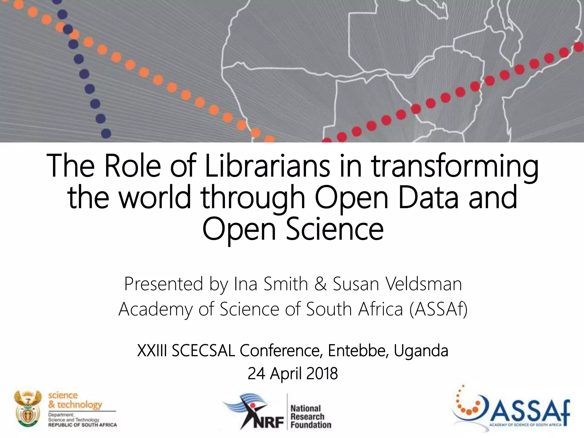 The Role of Librarians in transforming
the world through Open Data and
Open Science
Presented by Ina Smith & Susan Veldsman
Academy of Science of South Africa (ASSAf)
XXIII SCECSAL Conference, Entebbe, Uganda
24 April 2018
 