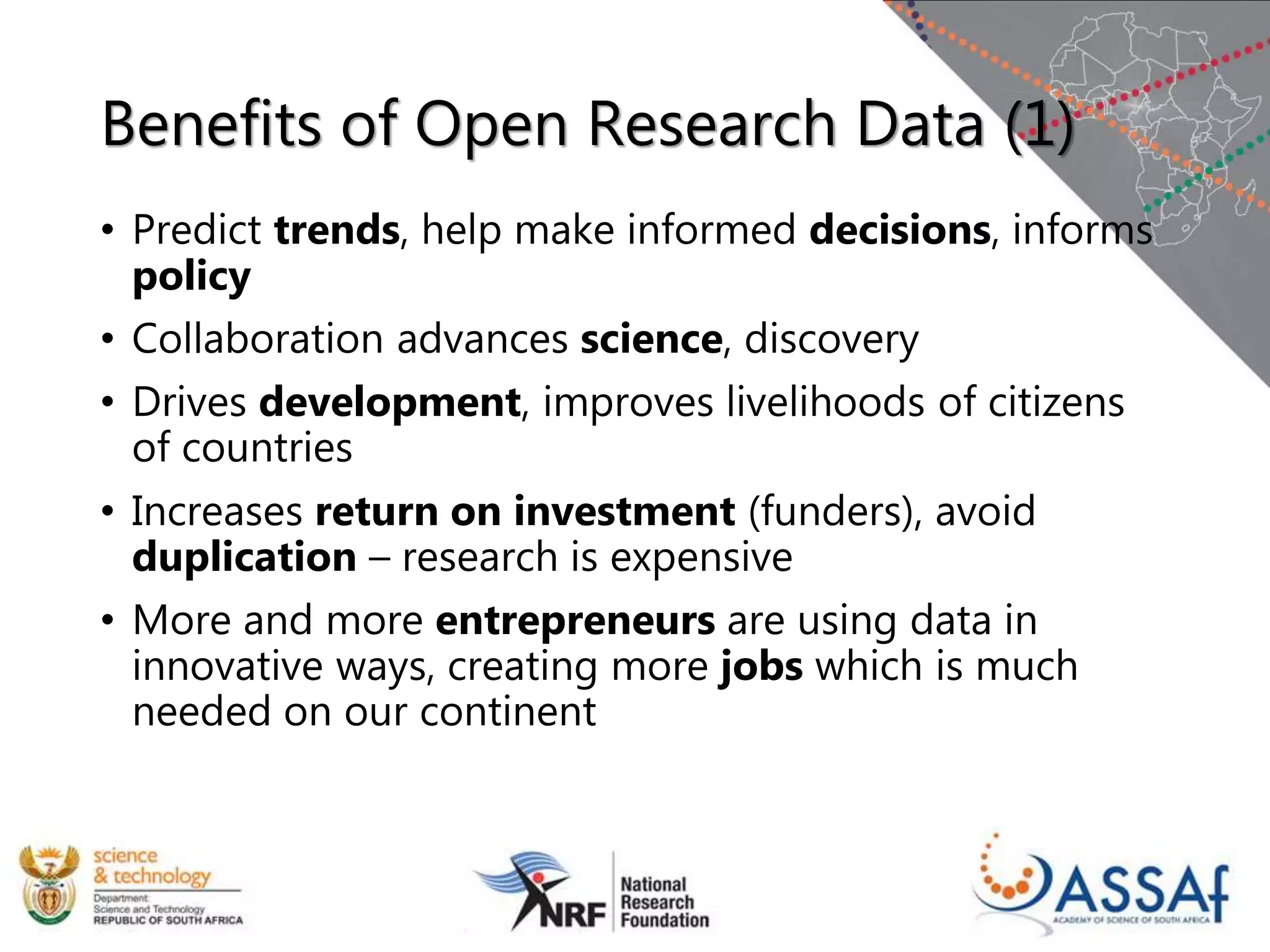 Benefits of Open Research Data (1)
• Predict trends, help make informed decisions, informs
policy
• Collaboration advances science, discovery
• Drives development, improves livelihoods of citizens
of countries
• Increases return on investment (funders), avoid
duplication – research is expensive
• More and more entrepreneurs are using data in
innovative ways, creating more jobs which is much
needed on our continent
 