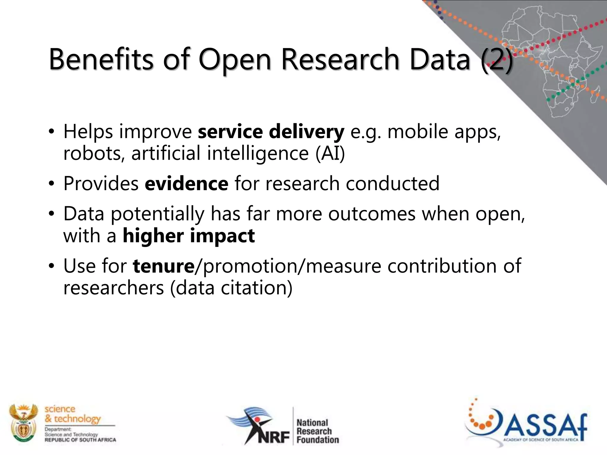 Benefits of Open Research Data (2)
• Helps improve service delivery e.g. mobile apps,
robots, artificial intelligence (AI)
• Provides evidence for research conducted
• Data potentially has far more outcomes when open,
with a higher impact
• Use for tenure/promotion/measure contribution of
researchers (data citation)
 