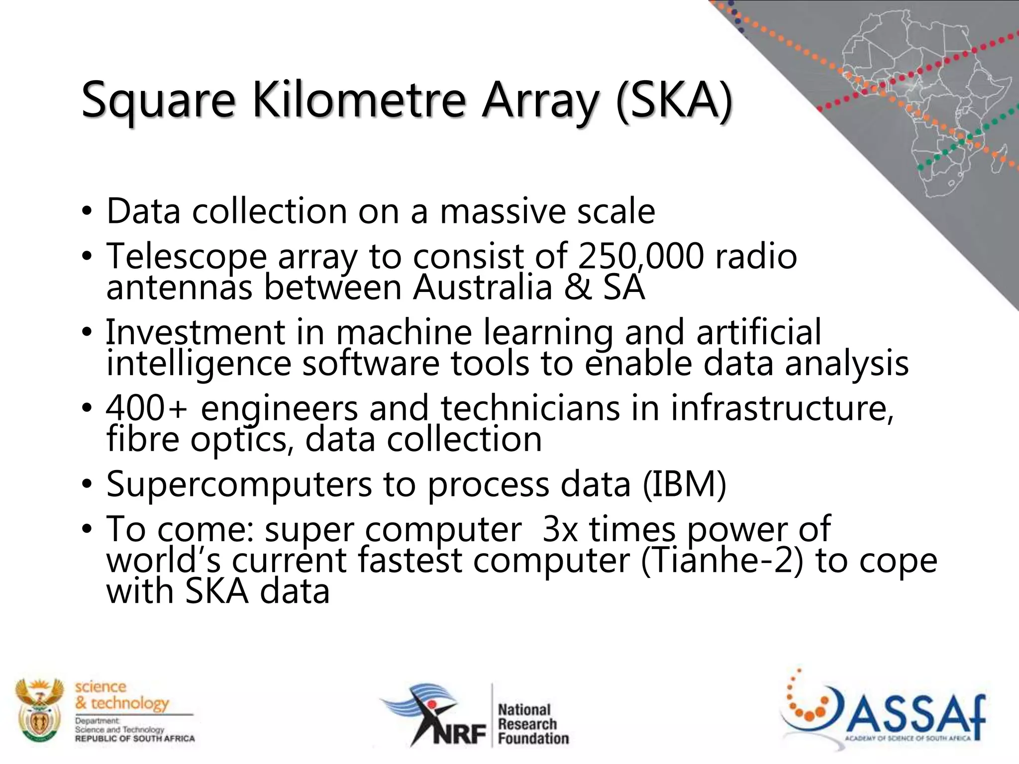 Square Kilometre Array (SKA)
• Data collection on a massive scale
• Telescope array to consist of 250,000 radio
antennas between Australia & SA
• Investment in machine learning and artificial
intelligence software tools to enable data analysis
• 400+ engineers and technicians in infrastructure,
fibre optics, data collection
• Supercomputers to process data (IBM)
• To come: super computer 3x times power of
world’s current fastest computer (Tianhe-2) to cope
with SKA data
 