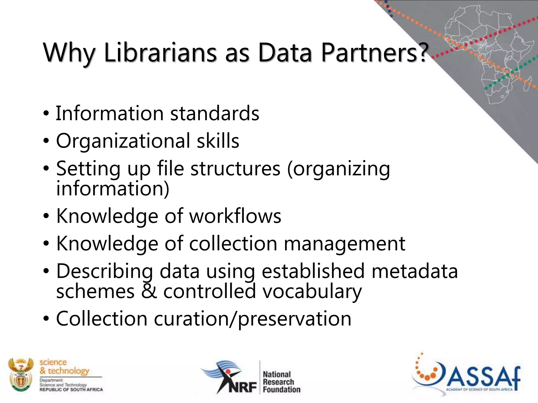 Why Librarians as Data Partners?
• Information standards
• Organizational skills
• Setting up file structures (organizing
information)
• Knowledge of workflows
• Knowledge of collection management
• Describing data using established metadata
schemes & controlled vocabulary
• Collection curation/preservation
 