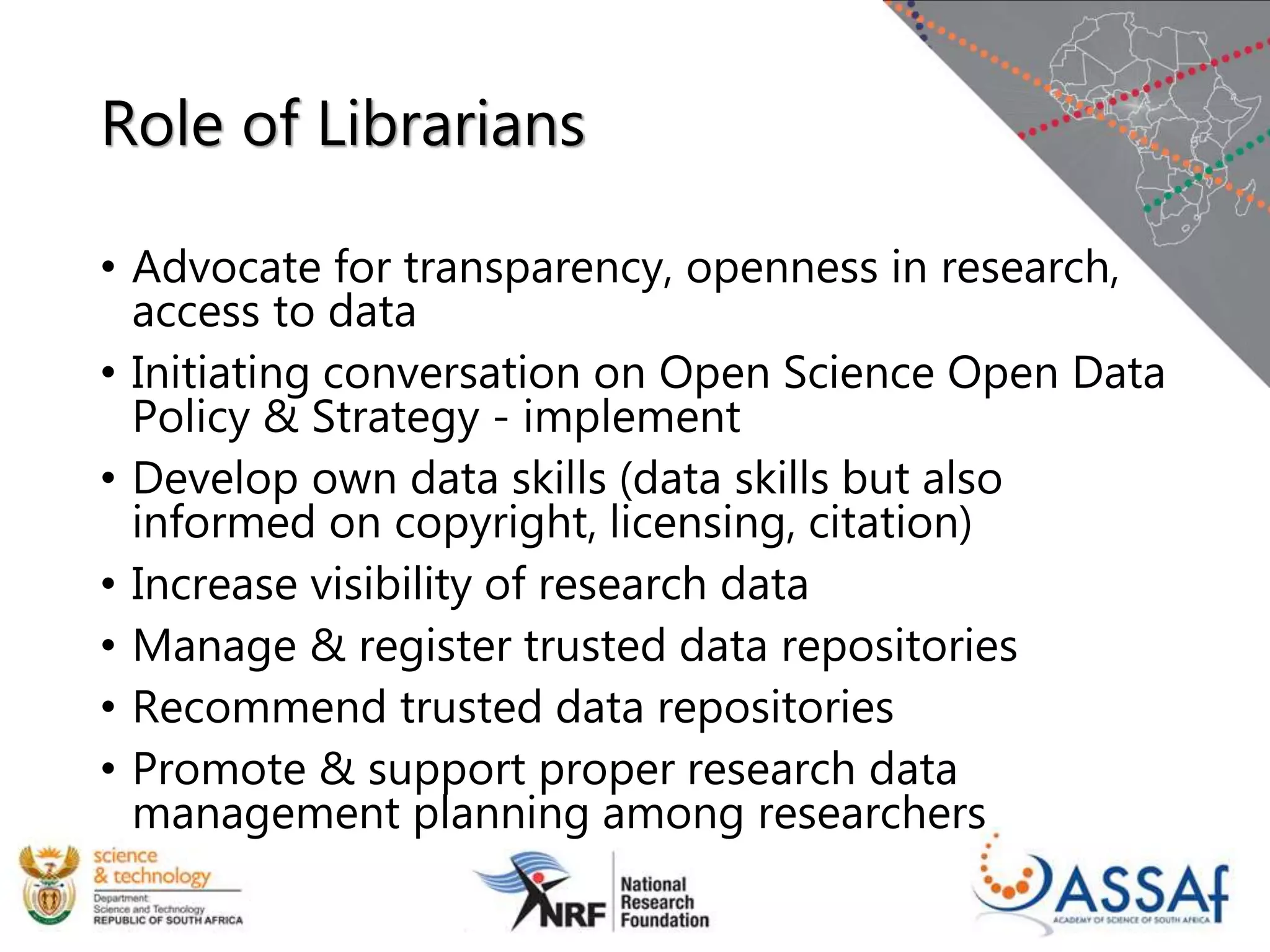 Role of Librarians
• Advocate for transparency, openness in research,
access to data
• Initiating conversation on Open Science Open Data
Policy & Strategy - implement
• Develop own data skills (data skills but also
informed on copyright, licensing, citation)
• Increase visibility of research data
• Manage & register trusted data repositories
• Recommend trusted data repositories
• Promote & support proper research data
management planning among researchers
 