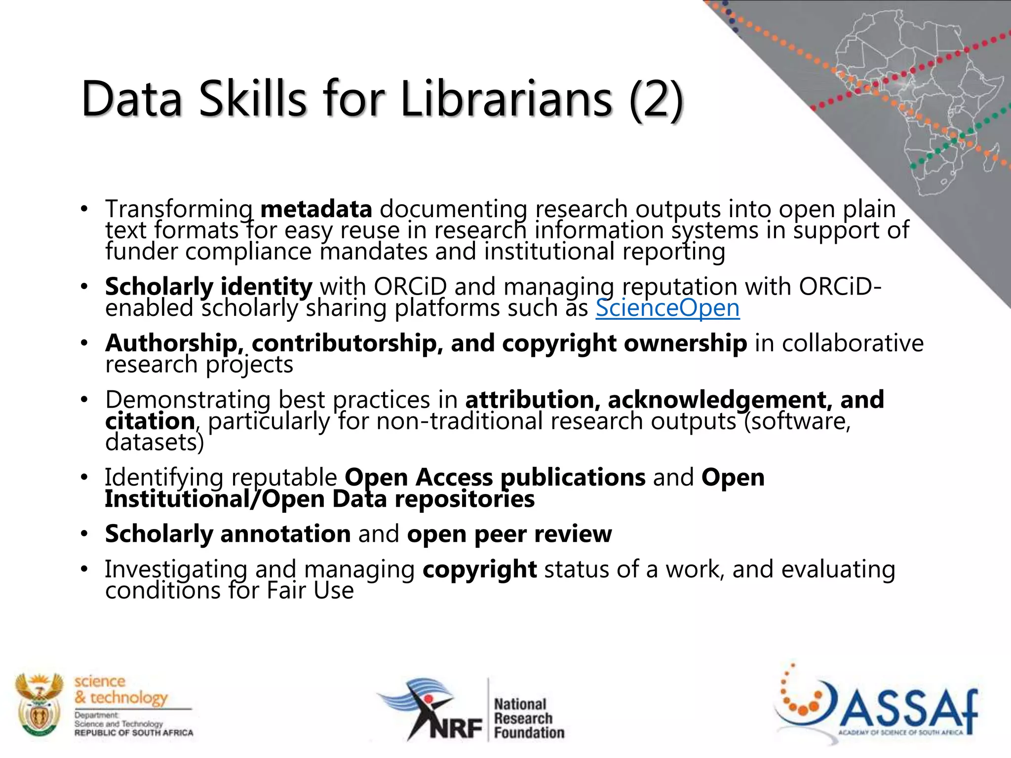 Data Skills for Librarians (2)
• Transforming metadata documenting research outputs into open plain
text formats for easy reuse in research information systems in support of
funder compliance mandates and institutional reporting
• Scholarly identity with ORCiD and managing reputation with ORCiD-
enabled scholarly sharing platforms such as ScienceOpen
• Authorship, contributorship, and copyright ownership in collaborative
research projects
• Demonstrating best practices in attribution, acknowledgement, and
citation, particularly for non-traditional research outputs (software,
datasets)
• Identifying reputable Open Access publications and Open
Institutional/Open Data repositories
• Scholarly annotation and open peer review
• Investigating and managing copyright status of a work, and evaluating
conditions for Fair Use
 